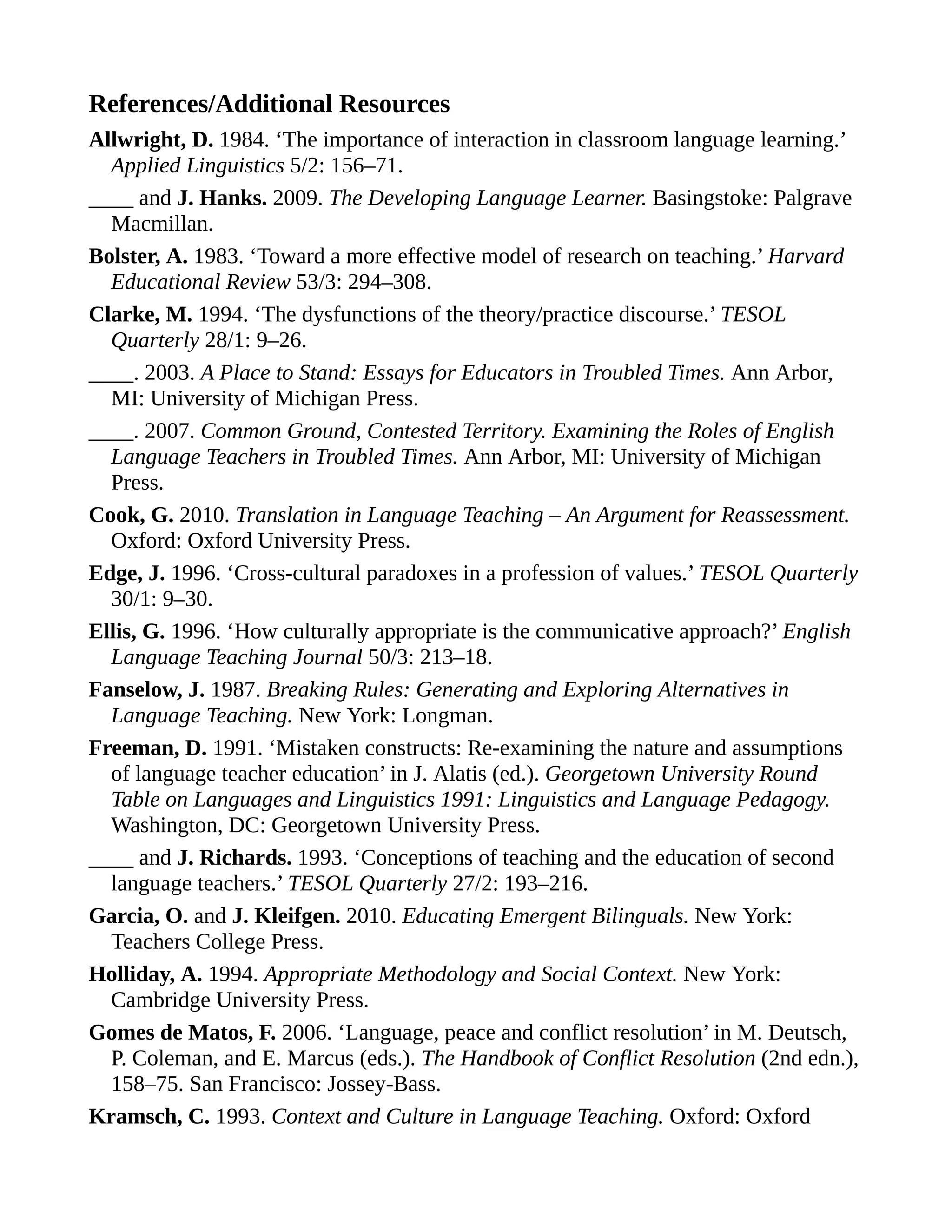 References/Additional Resources
Allwright, D. 1984. ‘The importance of interaction in classroom language learning.’
Applied Linguistics 5/2: 156–71.
____ and J. Hanks. 2009. The Developing Language Learner. Basingstoke: Palgrave
Macmillan.
Bolster, A. 1983. ‘Toward a more effective model of research on teaching.’ Harvard
Educational Review 53/3: 294–308.
Clarke, M. 1994. ‘The dysfunctions of the theory/practice discourse.’ TESOL
Quarterly 28/1: 9–26.
____. 2003. A Place to Stand: Essays for Educators in Troubled Times. Ann Arbor,
MI: University of Michigan Press.
____. 2007. Common Ground, Contested Territory. Examining the Roles of English
Language Teachers in Troubled Times. Ann Arbor, MI: University of Michigan
Press.
Cook, G. 2010. Translation in Language Teaching – An Argument for Reassessment.
Oxford: Oxford University Press.
Edge, J. 1996. ‘Cross-cultural paradoxes in a profession of values.’ TESOL Quarterly
30/1: 9–30.
Ellis, G. 1996. ‘How culturally appropriate is the communicative approach?’ English
Language Teaching Journal 50/3: 213–18.
Fanselow, J. 1987. Breaking Rules: Generating and Exploring Alternatives in
Language Teaching. New York: Longman.
Freeman, D. 1991. ‘Mistaken constructs: Re-examining the nature and assumptions
of language teacher education’ in J. Alatis (ed.). Georgetown University Round
Table on Languages and Linguistics 1991: Linguistics and Language Pedagogy.
Washington, DC: Georgetown University Press.
____ and J. Richards. 1993. ‘Conceptions of teaching and the education of second
language teachers.’ TESOL Quarterly 27/2: 193–216.
Garcia, O. and J. Kleifgen. 2010. Educating Emergent Bilinguals. New York:
Teachers College Press.
Holliday, A. 1994. Appropriate Methodology and Social Context. New York:
Cambridge University Press.
Gomes de Matos, F. 2006. ‘Language, peace and conflict resolution’ in M. Deutsch,
P. Coleman, and E. Marcus (eds.). The Handbook of Conflict Resolution (2nd edn.),
158–75. San Francisco: Jossey-Bass.
Kramsch, C. 1993. Context and Culture in Language Teaching. Oxford: Oxford
 
