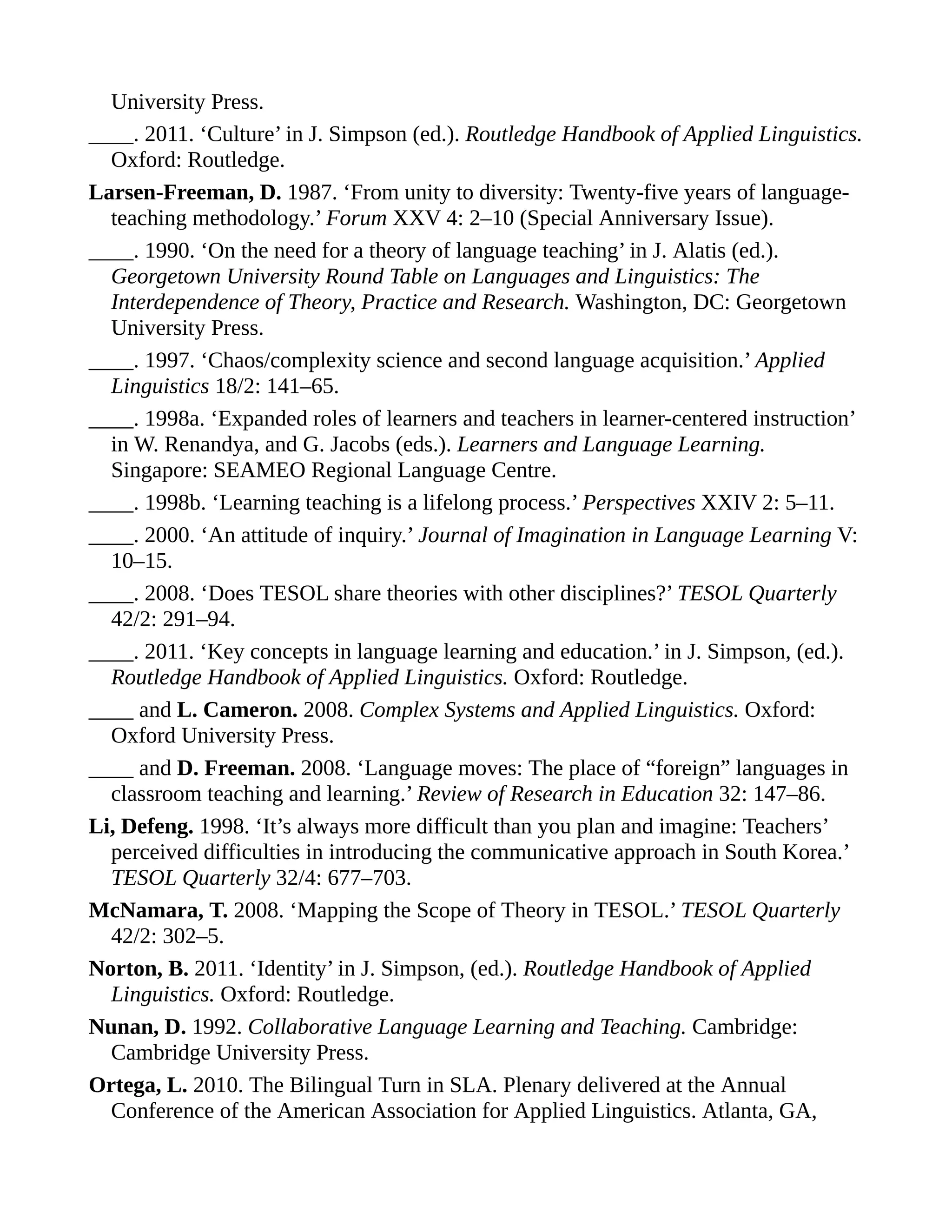 University Press.
____. 2011. ‘Culture’ in J. Simpson (ed.). Routledge Handbook of Applied Linguistics.
Oxford: Routledge.
Larsen-Freeman, D. 1987. ‘From unity to diversity: Twenty-five years of language-
teaching methodology.’ Forum XXV 4: 2–10 (Special Anniversary Issue).
____. 1990. ‘On the need for a theory of language teaching’ in J. Alatis (ed.).
Georgetown University Round Table on Languages and Linguistics: The
Interdependence of Theory, Practice and Research. Washington, DC: Georgetown
University Press.
____. 1997. ‘Chaos/complexity science and second language acquisition.’ Applied
Linguistics 18/2: 141–65.
____. 1998a. ‘Expanded roles of learners and teachers in learner-centered instruction’
in W. Renandya, and G. Jacobs (eds.). Learners and Language Learning.
Singapore: SEAMEO Regional Language Centre.
____. 1998b. ‘Learning teaching is a lifelong process.’ Perspectives XXIV 2: 5–11.
____. 2000. ‘An attitude of inquiry.’ Journal of Imagination in Language Learning V:
10–15.
____. 2008. ‘Does TESOL share theories with other disciplines?’ TESOL Quarterly
42/2: 291–94.
____. 2011. ‘Key concepts in language learning and education.’ in J. Simpson, (ed.).
Routledge Handbook of Applied Linguistics. Oxford: Routledge.
____ and L. Cameron. 2008. Complex Systems and Applied Linguistics. Oxford:
Oxford University Press.
____ and D. Freeman. 2008. ‘Language moves: The place of “foreign” languages in
classroom teaching and learning.’ Review of Research in Education 32: 147–86.
Li, Defeng. 1998. ‘It’s always more difficult than you plan and imagine: Teachers’
perceived difficulties in introducing the communicative approach in South Korea.’
TESOL Quarterly 32/4: 677–703.
McNamara, T. 2008. ‘Mapping the Scope of Theory in TESOL.’ TESOL Quarterly
42/2: 302–5.
Norton, B. 2011. ‘Identity’ in J. Simpson, (ed.). Routledge Handbook of Applied
Linguistics. Oxford: Routledge.
Nunan, D. 1992. Collaborative Language Learning and Teaching. Cambridge:
Cambridge University Press.
Ortega, L. 2010. The Bilingual Turn in SLA. Plenary delivered at the Annual
Conference of the American Association for Applied Linguistics. Atlanta, GA,
 