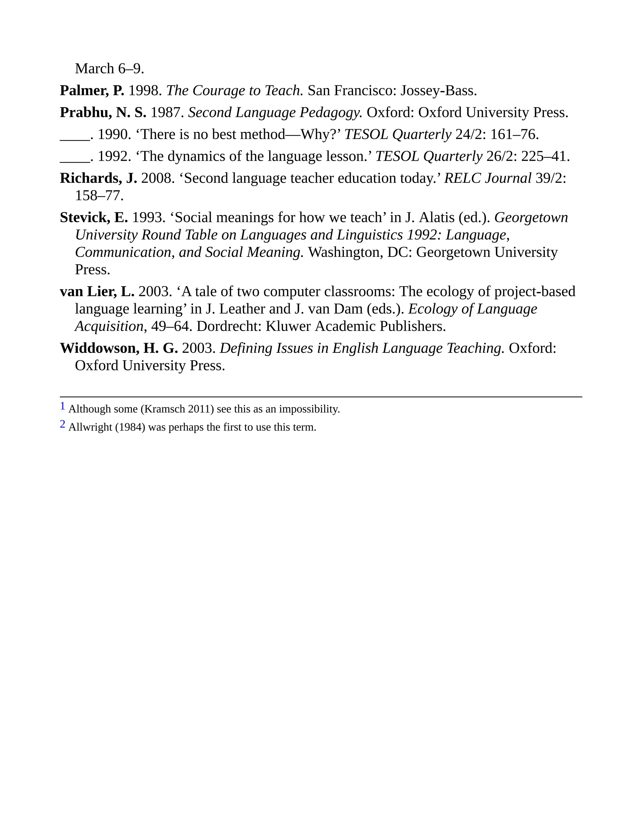 March 6–9.
Palmer, P. 1998. The Courage to Teach. San Francisco: Jossey-Bass.
Prabhu, N. S. 1987. Second Language Pedagogy. Oxford: Oxford University Press.
____. 1990. ‘There is no best method—Why?’ TESOL Quarterly 24/2: 161–76.
____. 1992. ‘The dynamics of the language lesson.’ TESOL Quarterly 26/2: 225–41.
Richards, J. 2008. ‘Second language teacher education today.’ RELC Journal 39/2:
158–77.
Stevick, E. 1993. ‘Social meanings for how we teach’ in J. Alatis (ed.). Georgetown
University Round Table on Languages and Linguistics 1992: Language,
Communication, and Social Meaning. Washington, DC: Georgetown University
Press.
van Lier, L. 2003. ‘A tale of two computer classrooms: The ecology of project-based
language learning’ in J. Leather and J. van Dam (eds.). Ecology of Language
Acquisition, 49–64. Dordrecht: Kluwer Academic Publishers.
Widdowson, H. G. 2003. Defining Issues in English Language Teaching. Oxford:
Oxford University Press.
1 Although some (Kramsch 2011) see this as an impossibility.
2 Allwright (1984) was perhaps the first to use this term.
 