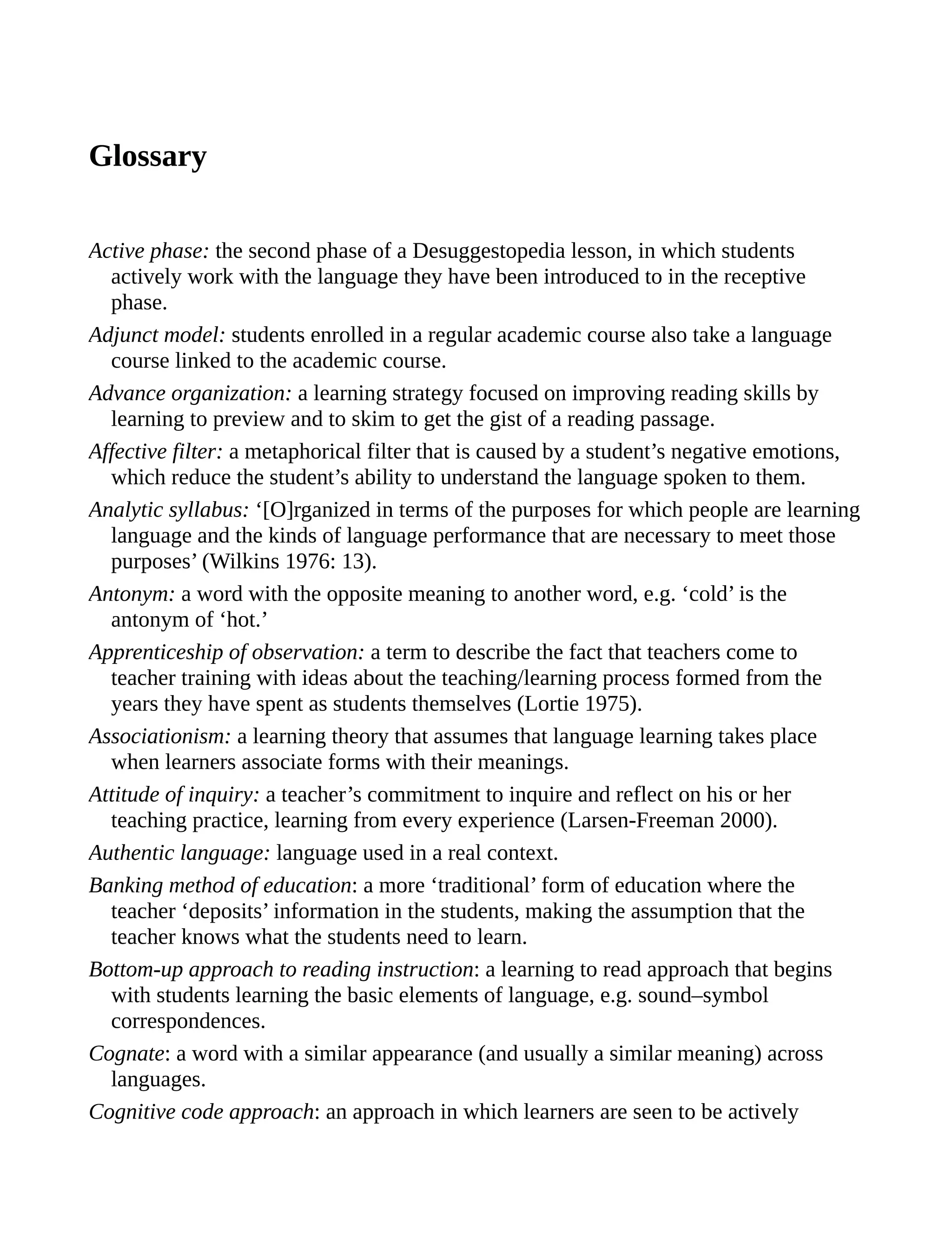 Glossary
Active phase: the second phase of a Desuggestopedia lesson, in which students
actively work with the language they have been introduced to in the receptive
phase.
Adjunct model: students enrolled in a regular academic course also take a language
course linked to the academic course.
Advance organization: a learning strategy focused on improving reading skills by
learning to preview and to skim to get the gist of a reading passage.
Affective filter: a metaphorical filter that is caused by a student’s negative emotions,
which reduce the student’s ability to understand the language spoken to them.
Analytic syllabus: ‘[O]rganized in terms of the purposes for which people are learning
language and the kinds of language performance that are necessary to meet those
purposes’ (Wilkins 1976: 13).
Antonym: a word with the opposite meaning to another word, e.g. ‘cold’ is the
antonym of ‘hot.’
Apprenticeship of observation: a term to describe the fact that teachers come to
teacher training with ideas about the teaching/learning process formed from the
years they have spent as students themselves (Lortie 1975).
Associationism: a learning theory that assumes that language learning takes place
when learners associate forms with their meanings.
Attitude of inquiry: a teacher’s commitment to inquire and reflect on his or her
teaching practice, learning from every experience (Larsen-Freeman 2000).
Authentic language: language used in a real context.
Banking method of education: a more ‘traditional’ form of education where the
teacher ‘deposits’ information in the students, making the assumption that the
teacher knows what the students need to learn.
Bottom-up approach to reading instruction: a learning to read approach that begins
with students learning the basic elements of language, e.g. sound–symbol
correspondences.
Cognate: a word with a similar appearance (and usually a similar meaning) across
languages.
Cognitive code approach: an approach in which learners are seen to be actively
 