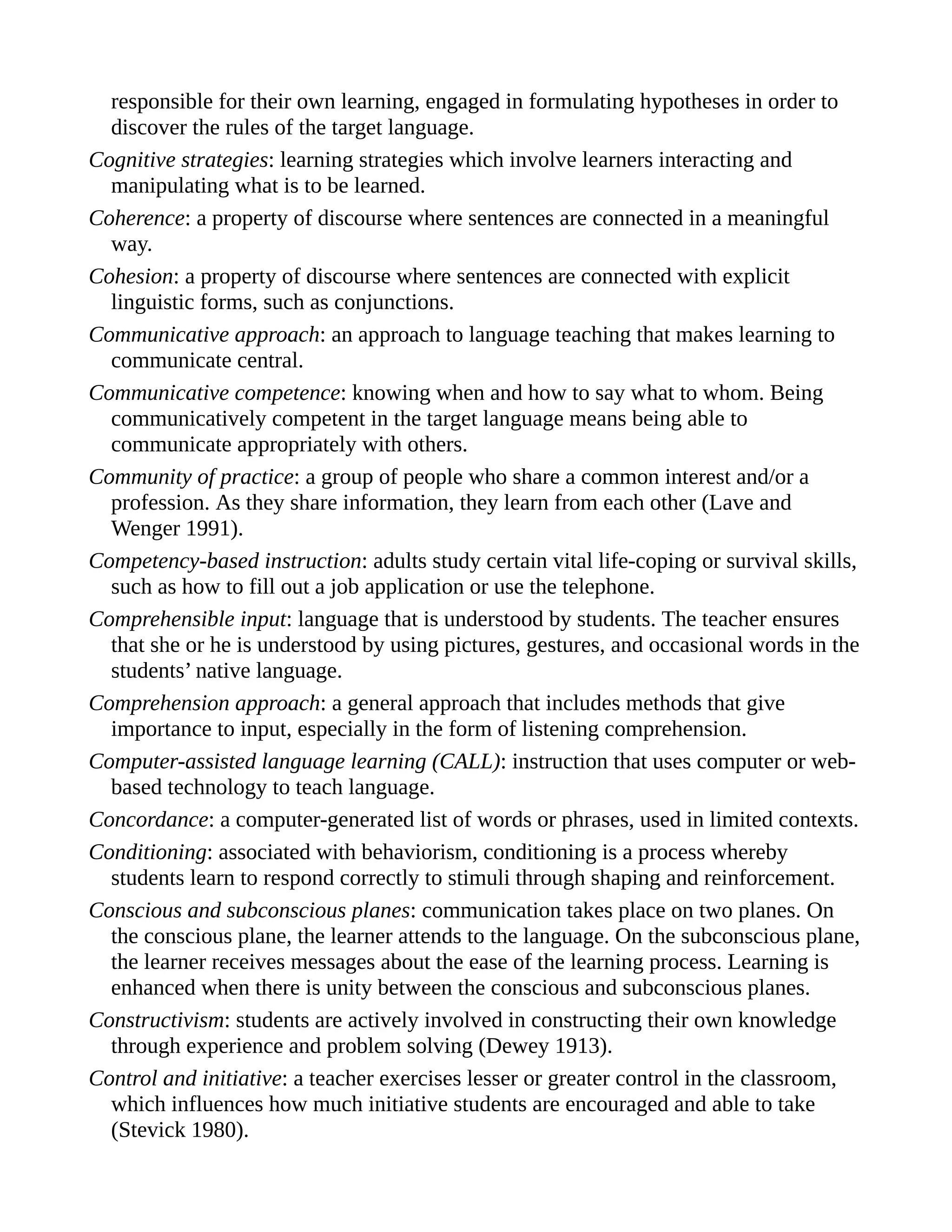 responsible for their own learning, engaged in formulating hypotheses in order to
discover the rules of the target language.
Cognitive strategies: learning strategies which involve learners interacting and
manipulating what is to be learned.
Coherence: a property of discourse where sentences are connected in a meaningful
way.
Cohesion: a property of discourse where sentences are connected with explicit
linguistic forms, such as conjunctions.
Communicative approach: an approach to language teaching that makes learning to
communicate central.
Communicative competence: knowing when and how to say what to whom. Being
communicatively competent in the target language means being able to
communicate appropriately with others.
Community of practice: a group of people who share a common interest and/or a
profession. As they share information, they learn from each other (Lave and
Wenger 1991).
Competency-based instruction: adults study certain vital life-coping or survival skills,
such as how to fill out a job application or use the telephone.
Comprehensible input: language that is understood by students. The teacher ensures
that she or he is understood by using pictures, gestures, and occasional words in the
students’ native language.
Comprehension approach: a general approach that includes methods that give
importance to input, especially in the form of listening comprehension.
Computer-assisted language learning (CALL): instruction that uses computer or web-
based technology to teach language.
Concordance: a computer-generated list of words or phrases, used in limited contexts.
Conditioning: associated with behaviorism, conditioning is a process whereby
students learn to respond correctly to stimuli through shaping and reinforcement.
Conscious and subconscious planes: communication takes place on two planes. On
the conscious plane, the learner attends to the language. On the subconscious plane,
the learner receives messages about the ease of the learning process. Learning is
enhanced when there is unity between the conscious and subconscious planes.
Constructivism: students are actively involved in constructing their own knowledge
through experience and problem solving (Dewey 1913).
Control and initiative: a teacher exercises lesser or greater control in the classroom,
which influences how much initiative students are encouraged and able to take
(Stevick 1980).
 