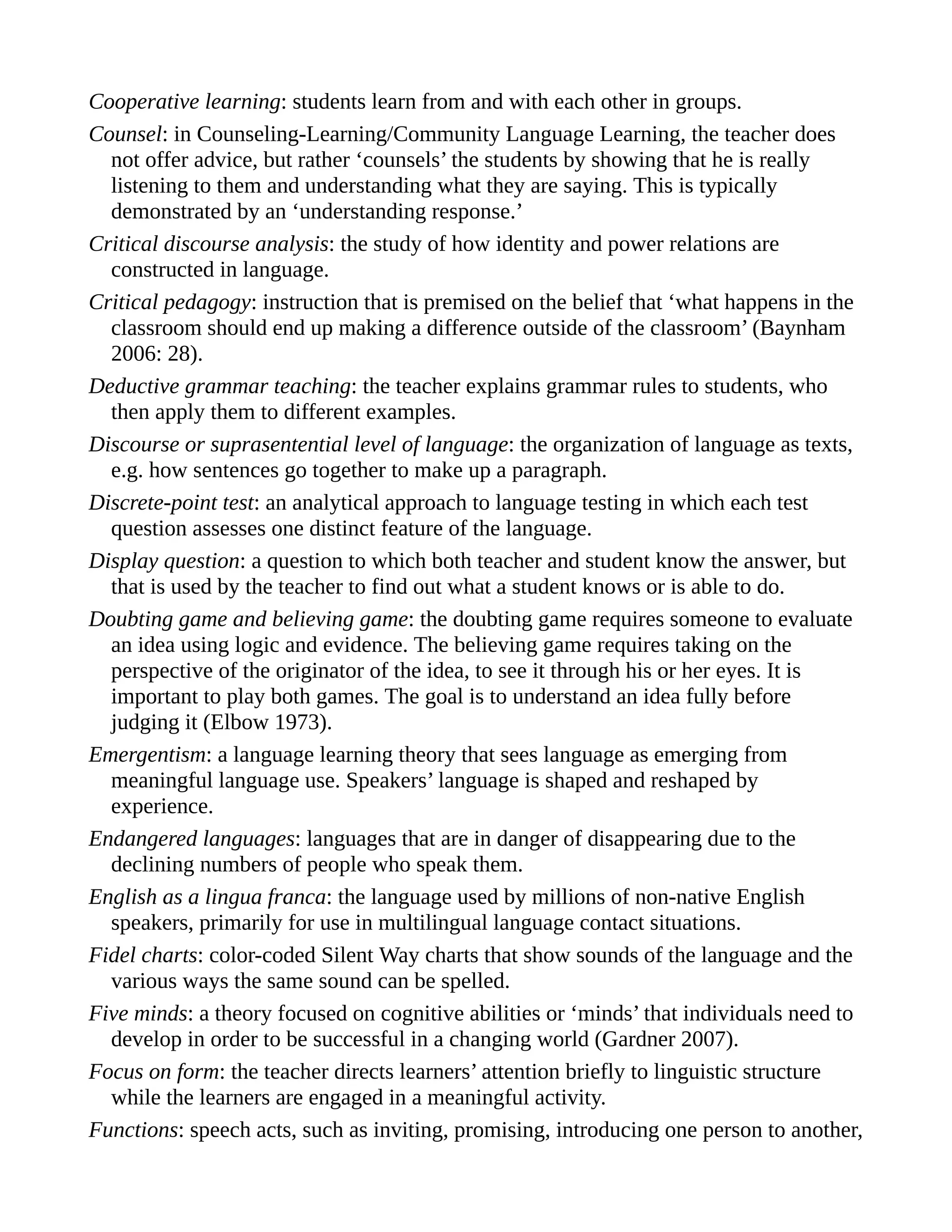 Cooperative learning: students learn from and with each other in groups.
Counsel: in Counseling-Learning/Community Language Learning, the teacher does
not offer advice, but rather ‘counsels’ the students by showing that he is really
listening to them and understanding what they are saying. This is typically
demonstrated by an ‘understanding response.’
Critical discourse analysis: the study of how identity and power relations are
constructed in language.
Critical pedagogy: instruction that is premised on the belief that ‘what happens in the
classroom should end up making a difference outside of the classroom’ (Baynham
2006: 28).
Deductive grammar teaching: the teacher explains grammar rules to students, who
then apply them to different examples.
Discourse or suprasentential level of language: the organization of language as texts,
e.g. how sentences go together to make up a paragraph.
Discrete-point test: an analytical approach to language testing in which each test
question assesses one distinct feature of the language.
Display question: a question to which both teacher and student know the answer, but
that is used by the teacher to find out what a student knows or is able to do.
Doubting game and believing game: the doubting game requires someone to evaluate
an idea using logic and evidence. The believing game requires taking on the
perspective of the originator of the idea, to see it through his or her eyes. It is
important to play both games. The goal is to understand an idea fully before
judging it (Elbow 1973).
Emergentism: a language learning theory that sees language as emerging from
meaningful language use. Speakers’ language is shaped and reshaped by
experience.
Endangered languages: languages that are in danger of disappearing due to the
declining numbers of people who speak them.
English as a lingua franca: the language used by millions of non-native English
speakers, primarily for use in multilingual language contact situations.
Fidel charts: color-coded Silent Way charts that show sounds of the language and the
various ways the same sound can be spelled.
Five minds: a theory focused on cognitive abilities or ‘minds’ that individuals need to
develop in order to be successful in a changing world (Gardner 2007).
Focus on form: the teacher directs learners’ attention briefly to linguistic structure
while the learners are engaged in a meaningful activity.
Functions: speech acts, such as inviting, promising, introducing one person to another,
 