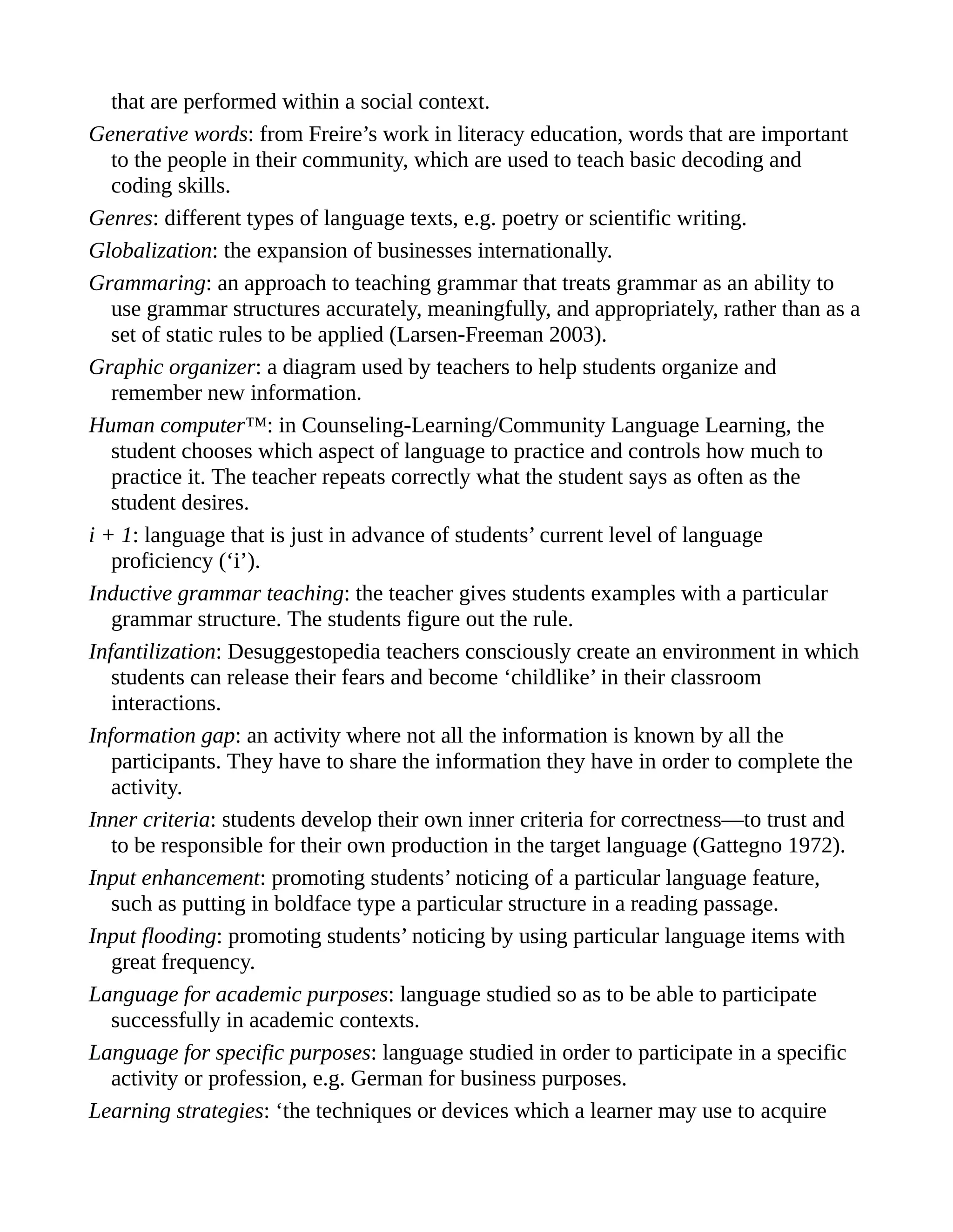 that are performed within a social context.
Generative words: from Freire’s work in literacy education, words that are important
to the people in their community, which are used to teach basic decoding and
coding skills.
Genres: different types of language texts, e.g. poetry or scientific writing.
Globalization: the expansion of businesses internationally.
Grammaring: an approach to teaching grammar that treats grammar as an ability to
use grammar structures accurately, meaningfully, and appropriately, rather than as a
set of static rules to be applied (Larsen-Freeman 2003).
Graphic organizer: a diagram used by teachers to help students organize and
remember new information.
Human computer™: in Counseling-Learning/Community Language Learning, the
student chooses which aspect of language to practice and controls how much to
practice it. The teacher repeats correctly what the student says as often as the
student desires.
i + 1: language that is just in advance of students’ current level of language
proficiency (‘i’).
Inductive grammar teaching: the teacher gives students examples with a particular
grammar structure. The students figure out the rule.
Infantilization: Desuggestopedia teachers consciously create an environment in which
students can release their fears and become ‘childlike’ in their classroom
interactions.
Information gap: an activity where not all the information is known by all the
participants. They have to share the information they have in order to complete the
activity.
Inner criteria: students develop their own inner criteria for correctness—to trust and
to be responsible for their own production in the target language (Gattegno 1972).
Input enhancement: promoting students’ noticing of a particular language feature,
such as putting in boldface type a particular structure in a reading passage.
Input flooding: promoting students’ noticing by using particular language items with
great frequency.
Language for academic purposes: language studied so as to be able to participate
successfully in academic contexts.
Language for specific purposes: language studied in order to participate in a specific
activity or profession, e.g. German for business purposes.
Learning strategies: ‘the techniques or devices which a learner may use to acquire
 