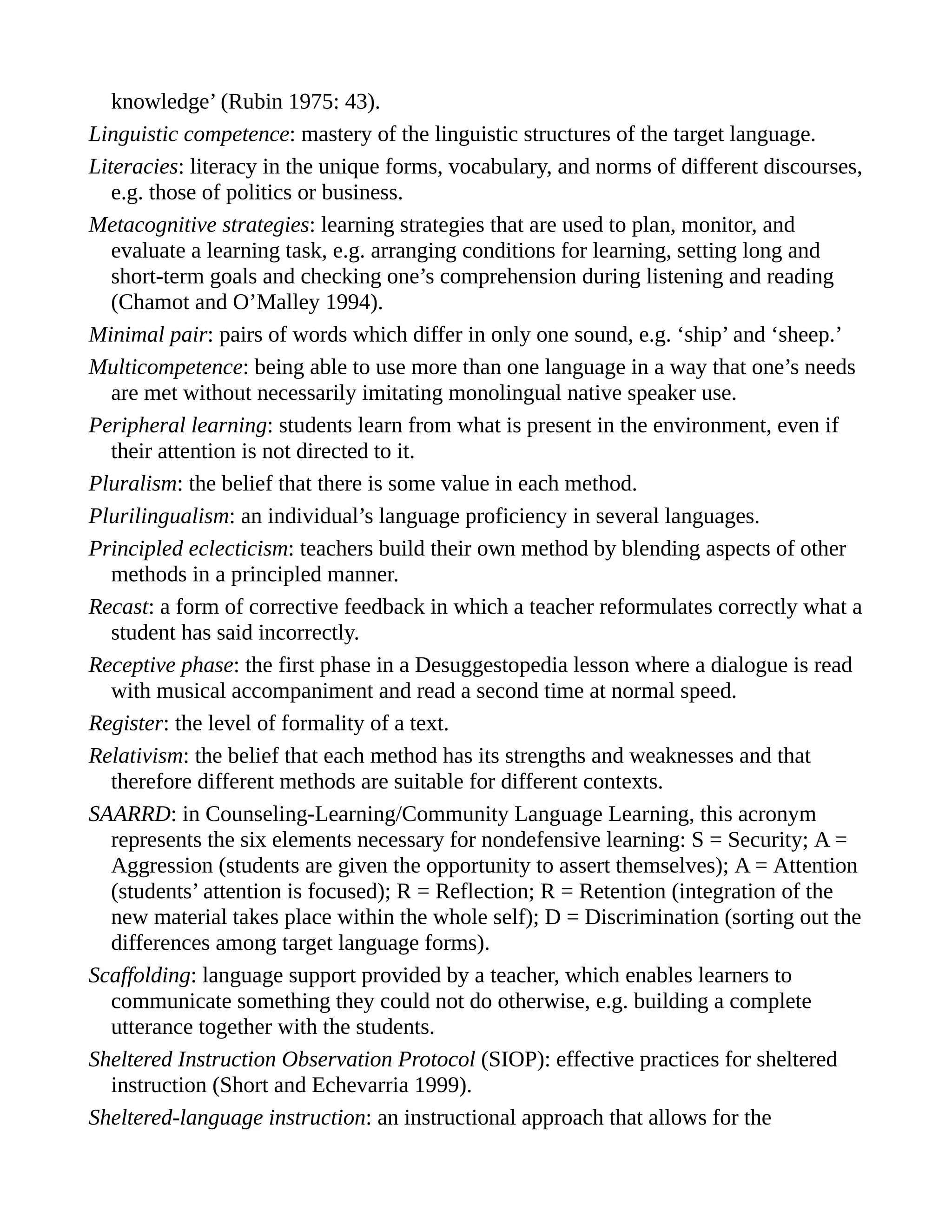 knowledge’ (Rubin 1975: 43).
Linguistic competence: mastery of the linguistic structures of the target language.
Literacies: literacy in the unique forms, vocabulary, and norms of different discourses,
e.g. those of politics or business.
Metacognitive strategies: learning strategies that are used to plan, monitor, and
evaluate a learning task, e.g. arranging conditions for learning, setting long and
short-term goals and checking one’s comprehension during listening and reading
(Chamot and O’Malley 1994).
Minimal pair: pairs of words which differ in only one sound, e.g. ‘ship’ and ‘sheep.’
Multicompetence: being able to use more than one language in a way that one’s needs
are met without necessarily imitating monolingual native speaker use.
Peripheral learning: students learn from what is present in the environment, even if
their attention is not directed to it.
Pluralism: the belief that there is some value in each method.
Plurilingualism: an individual’s language proficiency in several languages.
Principled eclecticism: teachers build their own method by blending aspects of other
methods in a principled manner.
Recast: a form of corrective feedback in which a teacher reformulates correctly what a
student has said incorrectly.
Receptive phase: the first phase in a Desuggestopedia lesson where a dialogue is read
with musical accompaniment and read a second time at normal speed.
Register: the level of formality of a text.
Relativism: the belief that each method has its strengths and weaknesses and that
therefore different methods are suitable for different contexts.
SAARRD: in Counseling-Learning/Community Language Learning, this acronym
represents the six elements necessary for nondefensive learning: S = Security; A =
Aggression (students are given the opportunity to assert themselves); A = Attention
(students’ attention is focused); R = Reflection; R = Retention (integration of the
new material takes place within the whole self); D = Discrimination (sorting out the
differences among target language forms).
Scaffolding: language support provided by a teacher, which enables learners to
communicate something they could not do otherwise, e.g. building a complete
utterance together with the students.
Sheltered Instruction Observation Protocol (SIOP): effective practices for sheltered
instruction (Short and Echevarria 1999).
Sheltered-language instruction: an instructional approach that allows for the
 