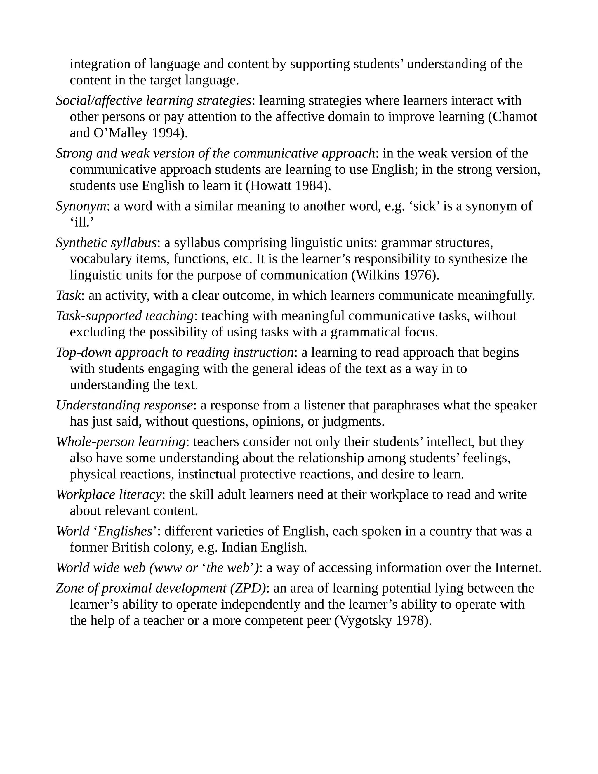 integration of language and content by supporting students’ understanding of the
content in the target language.
Social/affective learning strategies: learning strategies where learners interact with
other persons or pay attention to the affective domain to improve learning (Chamot
and O’Malley 1994).
Strong and weak version of the communicative approach: in the weak version of the
communicative approach students are learning to use English; in the strong version,
students use English to learn it (Howatt 1984).
Synonym: a word with a similar meaning to another word, e.g. ‘sick’ is a synonym of
‘ill.’
Synthetic syllabus: a syllabus comprising linguistic units: grammar structures,
vocabulary items, functions, etc. It is the learner’s responsibility to synthesize the
linguistic units for the purpose of communication (Wilkins 1976).
Task: an activity, with a clear outcome, in which learners communicate meaningfully.
Task-supported teaching: teaching with meaningful communicative tasks, without
excluding the possibility of using tasks with a grammatical focus.
Top-down approach to reading instruction: a learning to read approach that begins
with students engaging with the general ideas of the text as a way in to
understanding the text.
Understanding response: a response from a listener that paraphrases what the speaker
has just said, without questions, opinions, or judgments.
Whole-person learning: teachers consider not only their students’ intellect, but they
also have some understanding about the relationship among students’ feelings,
physical reactions, instinctual protective reactions, and desire to learn.
Workplace literacy: the skill adult learners need at their workplace to read and write
about relevant content.
World ‘Englishes’: different varieties of English, each spoken in a country that was a
former British colony, e.g. Indian English.
World wide web (www or ‘the web’): a way of accessing information over the Internet.
Zone of proximal development (ZPD): an area of learning potential lying between the
learner’s ability to operate independently and the learner’s ability to operate with
the help of a teacher or a more competent peer (Vygotsky 1978).
 