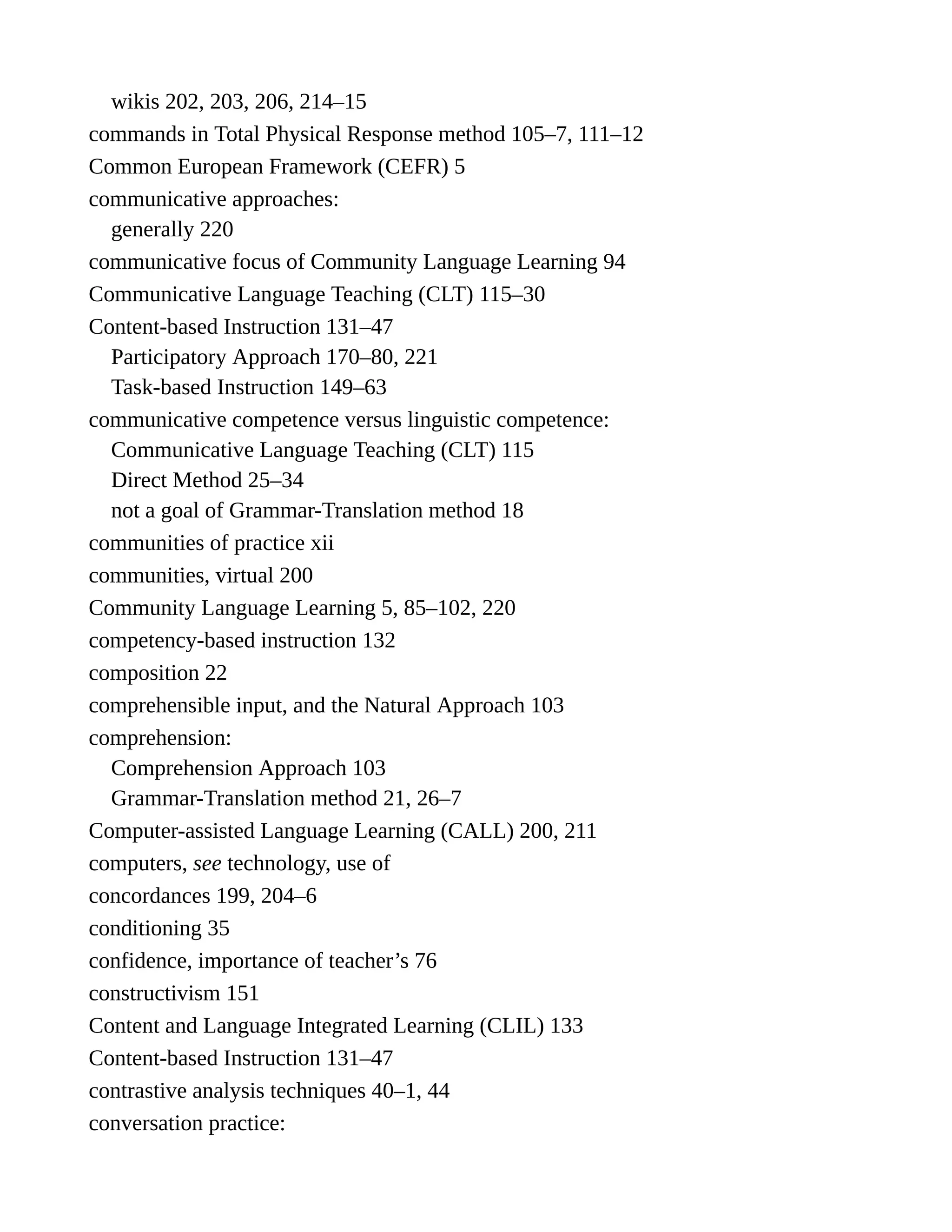 wikis 202, 203, 206, 214–15
commands in Total Physical Response method 105–7, 111–12
Common European Framework (CEFR) 5
communicative approaches:
generally 220
communicative focus of Community Language Learning 94
Communicative Language Teaching (CLT) 115–30
Content-based Instruction 131–47
Participatory Approach 170–80, 221
Task-based Instruction 149–63
communicative competence versus linguistic competence:
Communicative Language Teaching (CLT) 115
Direct Method 25–34
not a goal of Grammar-Translation method 18
communities of practice xii
communities, virtual 200
Community Language Learning 5, 85–102, 220
competency-based instruction 132
composition 22
comprehensible input, and the Natural Approach 103
comprehension:
Comprehension Approach 103
Grammar-Translation method 21, 26–7
Computer-assisted Language Learning (CALL) 200, 211
computers, see technology, use of
concordances 199, 204–6
conditioning 35
confidence, importance of teacher’s 76
constructivism 151
Content and Language Integrated Learning (CLIL) 133
Content-based Instruction 131–47
contrastive analysis techniques 40–1, 44
conversation practice:
 