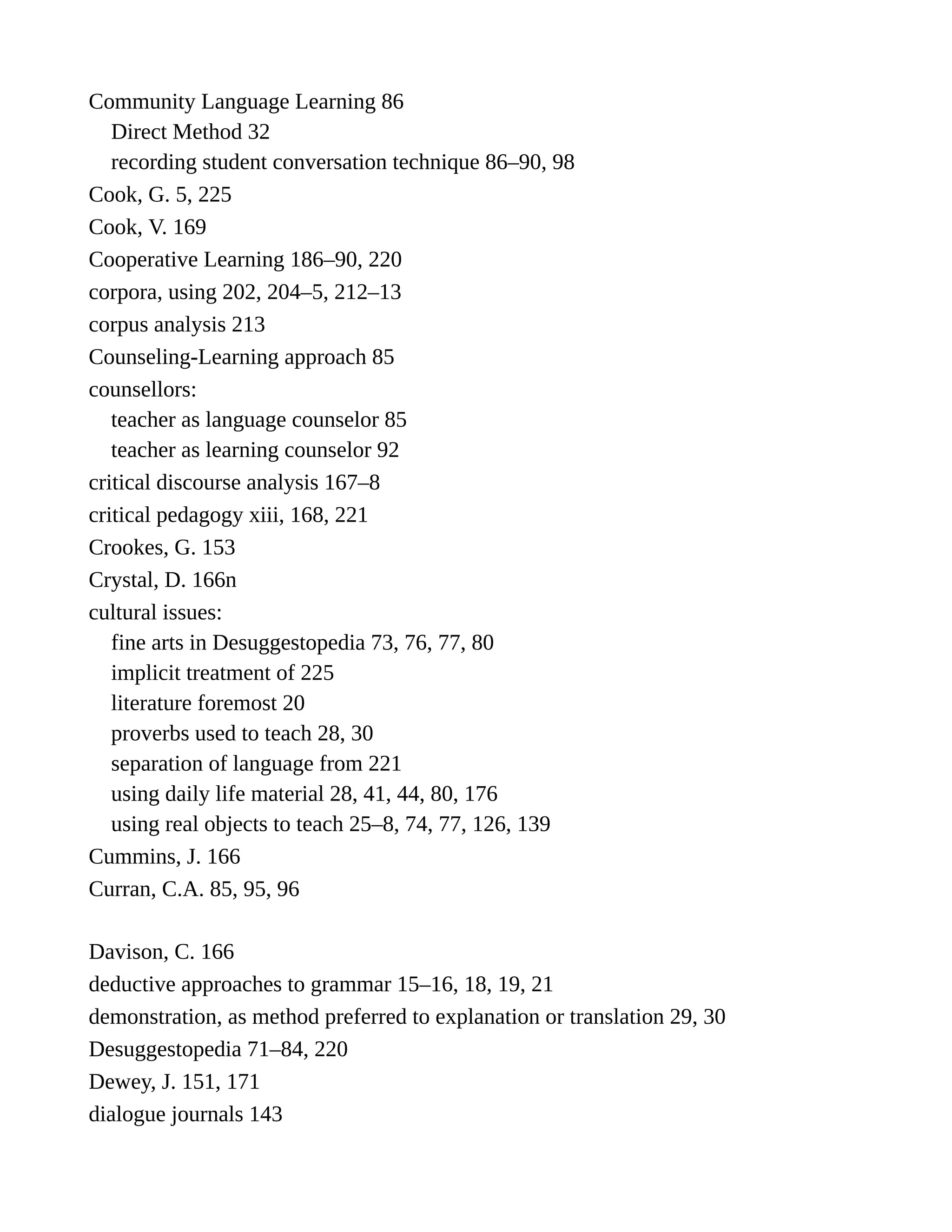 Community Language Learning 86
Direct Method 32
recording student conversation technique 86–90, 98
Cook, G. 5, 225
Cook, V. 169
Cooperative Learning 186–90, 220
corpora, using 202, 204–5, 212–13
corpus analysis 213
Counseling-Learning approach 85
counsellors:
teacher as language counselor 85
teacher as learning counselor 92
critical discourse analysis 167–8
critical pedagogy xiii, 168, 221
Crookes, G. 153
Crystal, D. 166n
cultural issues:
fine arts in Desuggestopedia 73, 76, 77, 80
implicit treatment of 225
literature foremost 20
proverbs used to teach 28, 30
separation of language from 221
using daily life material 28, 41, 44, 80, 176
using real objects to teach 25–8, 74, 77, 126, 139
Cummins, J. 166
Curran, C.A. 85, 95, 96
Davison, C. 166
deductive approaches to grammar 15–16, 18, 19, 21
demonstration, as method preferred to explanation or translation 29, 30
Desuggestopedia 71–84, 220
Dewey, J. 151, 171
dialogue journals 143
 