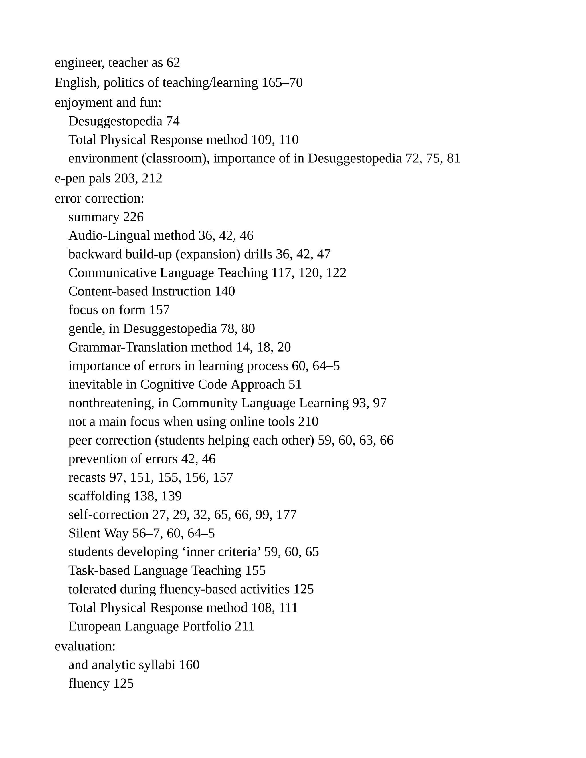 engineer, teacher as 62
English, politics of teaching/learning 165–70
enjoyment and fun:
Desuggestopedia 74
Total Physical Response method 109, 110
environment (classroom), importance of in Desuggestopedia 72, 75, 81
e-pen pals 203, 212
error correction:
summary 226
Audio-Lingual method 36, 42, 46
backward build-up (expansion) drills 36, 42, 47
Communicative Language Teaching 117, 120, 122
Content-based Instruction 140
focus on form 157
gentle, in Desuggestopedia 78, 80
Grammar-Translation method 14, 18, 20
importance of errors in learning process 60, 64–5
inevitable in Cognitive Code Approach 51
nonthreatening, in Community Language Learning 93, 97
not a main focus when using online tools 210
peer correction (students helping each other) 59, 60, 63, 66
prevention of errors 42, 46
recasts 97, 151, 155, 156, 157
scaffolding 138, 139
self-correction 27, 29, 32, 65, 66, 99, 177
Silent Way 56–7, 60, 64–5
students developing ‘inner criteria’ 59, 60, 65
Task-based Language Teaching 155
tolerated during fluency-based activities 125
Total Physical Response method 108, 111
European Language Portfolio 211
evaluation:
and analytic syllabi 160
fluency 125
 