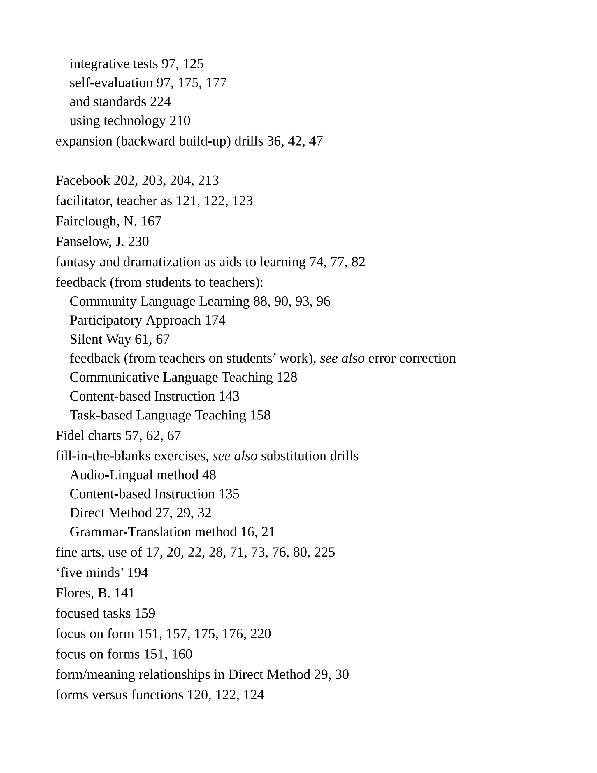 integrative tests 97, 125
self-evaluation 97, 175, 177
and standards 224
using technology 210
expansion (backward build-up) drills 36, 42, 47
Facebook 202, 203, 204, 213
facilitator, teacher as 121, 122, 123
Fairclough, N. 167
Fanselow, J. 230
fantasy and dramatization as aids to learning 74, 77, 82
feedback (from students to teachers):
Community Language Learning 88, 90, 93, 96
Participatory Approach 174
Silent Way 61, 67
feedback (from teachers on students’ work), see also error correction
Communicative Language Teaching 128
Content-based Instruction 143
Task-based Language Teaching 158
Fidel charts 57, 62, 67
fill-in-the-blanks exercises, see also substitution drills
Audio-Lingual method 48
Content-based Instruction 135
Direct Method 27, 29, 32
Grammar-Translation method 16, 21
fine arts, use of 17, 20, 22, 28, 71, 73, 76, 80, 225
‘five minds’ 194
Flores, B. 141
focused tasks 159
focus on form 151, 157, 175, 176, 220
focus on forms 151, 160
form/meaning relationships in Direct Method 29, 30
forms versus functions 120, 122, 124
 