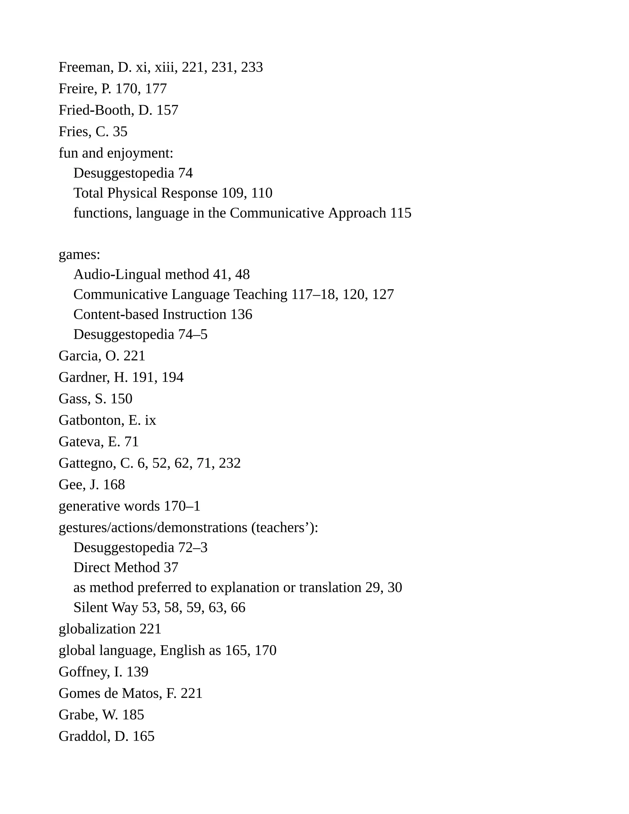 Freeman, D. xi, xiii, 221, 231, 233
Freire, P. 170, 177
Fried-Booth, D. 157
Fries, C. 35
fun and enjoyment:
Desuggestopedia 74
Total Physical Response 109, 110
functions, language in the Communicative Approach 115
games:
Audio-Lingual method 41, 48
Communicative Language Teaching 117–18, 120, 127
Content-based Instruction 136
Desuggestopedia 74–5
Garcia, O. 221
Gardner, H. 191, 194
Gass, S. 150
Gatbonton, E. ix
Gateva, E. 71
Gattegno, C. 6, 52, 62, 71, 232
Gee, J. 168
generative words 170–1
gestures/actions/demonstrations (teachers’):
Desuggestopedia 72–3
Direct Method 37
as method preferred to explanation or translation 29, 30
Silent Way 53, 58, 59, 63, 66
globalization 221
global language, English as 165, 170
Goffney, I. 139
Gomes de Matos, F. 221
Grabe, W. 185
Graddol, D. 165
 