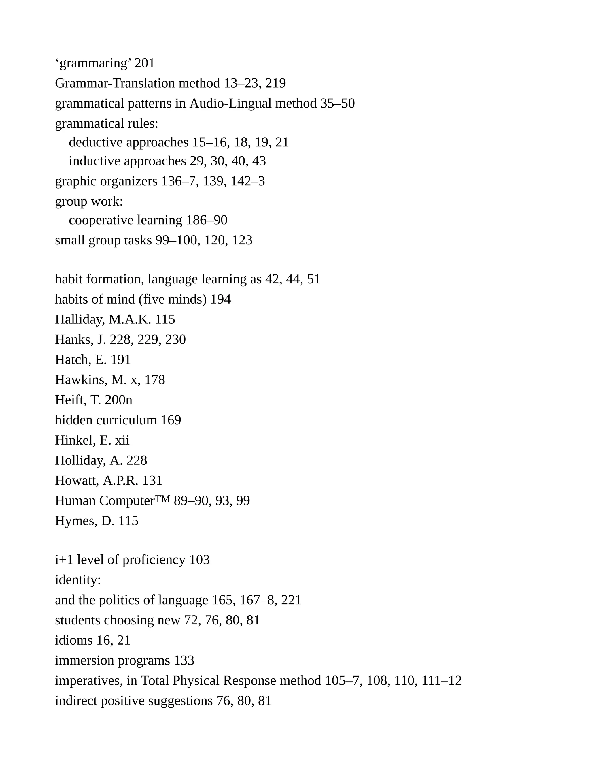 ‘grammaring’ 201
Grammar-Translation method 13–23, 219
grammatical patterns in Audio-Lingual method 35–50
grammatical rules:
deductive approaches 15–16, 18, 19, 21
inductive approaches 29, 30, 40, 43
graphic organizers 136–7, 139, 142–3
group work:
cooperative learning 186–90
small group tasks 99–100, 120, 123
habit formation, language learning as 42, 44, 51
habits of mind (five minds) 194
Halliday, M.A.K. 115
Hanks, J. 228, 229, 230
Hatch, E. 191
Hawkins, M. x, 178
Heift, T. 200n
hidden curriculum 169
Hinkel, E. xii
Holliday, A. 228
Howatt, A.P.R. 131
Human ComputerTM 89–90, 93, 99
Hymes, D. 115
i+1 level of proficiency 103
identity:
and the politics of language 165, 167–8, 221
students choosing new 72, 76, 80, 81
idioms 16, 21
immersion programs 133
imperatives, in Total Physical Response method 105–7, 108, 110, 111–12
indirect positive suggestions 76, 80, 81
 