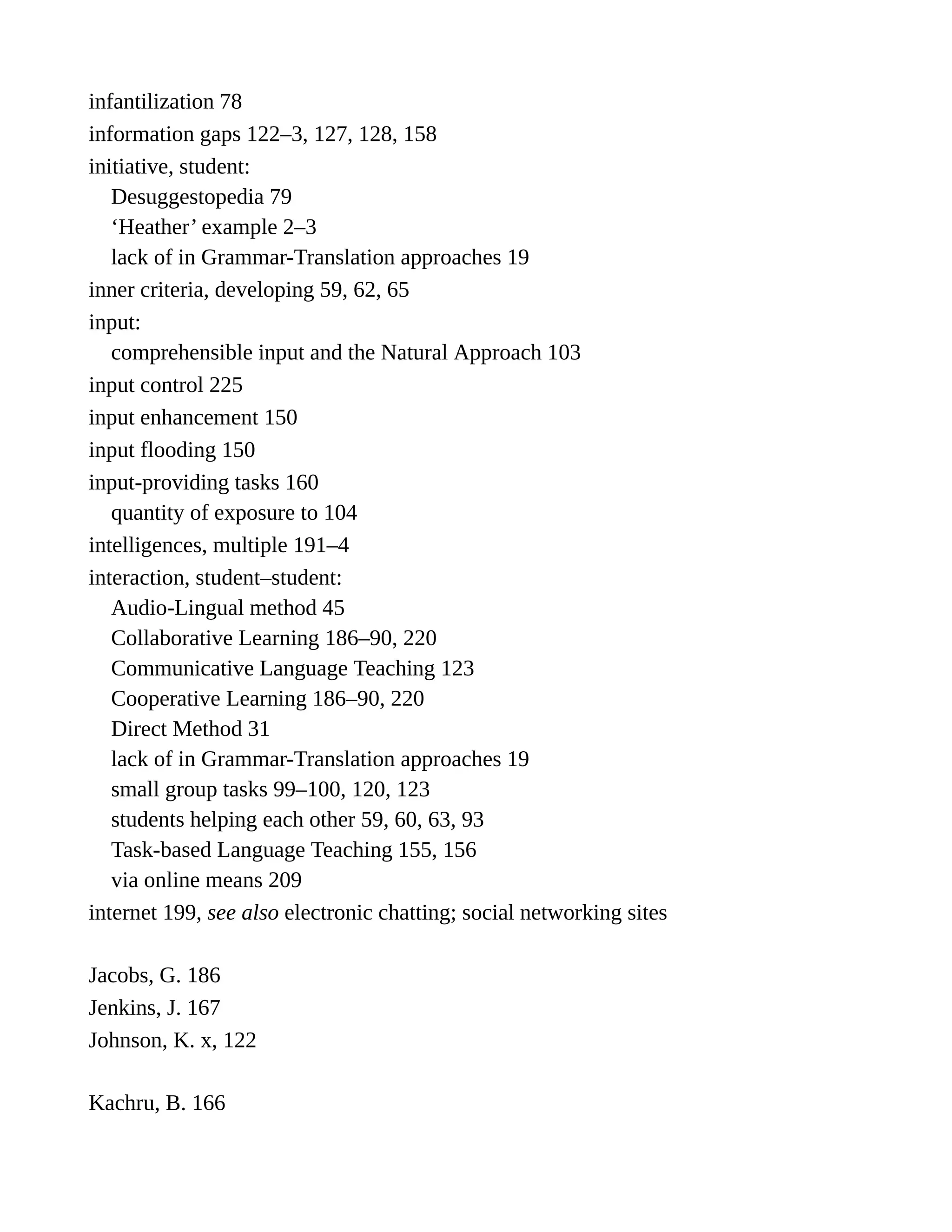 infantilization 78
information gaps 122–3, 127, 128, 158
initiative, student:
Desuggestopedia 79
‘Heather’ example 2–3
lack of in Grammar-Translation approaches 19
inner criteria, developing 59, 62, 65
input:
comprehensible input and the Natural Approach 103
input control 225
input enhancement 150
input flooding 150
input-providing tasks 160
quantity of exposure to 104
intelligences, multiple 191–4
interaction, student–student:
Audio-Lingual method 45
Collaborative Learning 186–90, 220
Communicative Language Teaching 123
Cooperative Learning 186–90, 220
Direct Method 31
lack of in Grammar-Translation approaches 19
small group tasks 99–100, 120, 123
students helping each other 59, 60, 63, 93
Task-based Language Teaching 155, 156
via online means 209
internet 199, see also electronic chatting; social networking sites
Jacobs, G. 186
Jenkins, J. 167
Johnson, K. x, 122
Kachru, B. 166
 