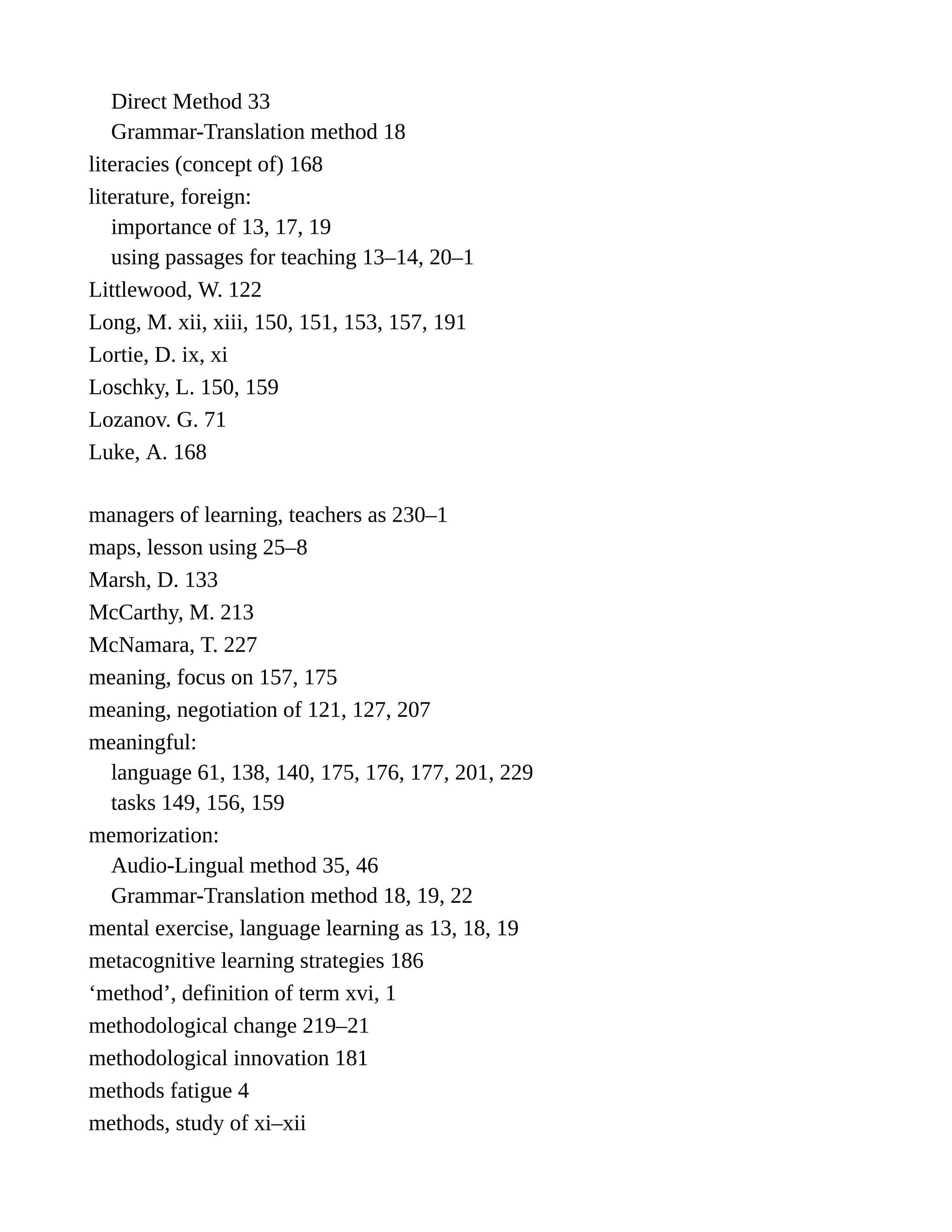 Direct Method 33
Grammar-Translation method 18
literacies (concept of) 168
literature, foreign:
importance of 13, 17, 19
using passages for teaching 13–14, 20–1
Littlewood, W. 122
Long, M. xii, xiii, 150, 151, 153, 157, 191
Lortie, D. ix, xi
Loschky, L. 150, 159
Lozanov. G. 71
Luke, A. 168
managers of learning, teachers as 230–1
maps, lesson using 25–8
Marsh, D. 133
McCarthy, M. 213
McNamara, T. 227
meaning, focus on 157, 175
meaning, negotiation of 121, 127, 207
meaningful:
language 61, 138, 140, 175, 176, 177, 201, 229
tasks 149, 156, 159
memorization:
Audio-Lingual method 35, 46
Grammar-Translation method 18, 19, 22
mental exercise, language learning as 13, 18, 19
metacognitive learning strategies 186
‘method’, definition of term xvi, 1
methodological change 219–21
methodological innovation 181
methods fatigue 4
methods, study of xi–xii
 