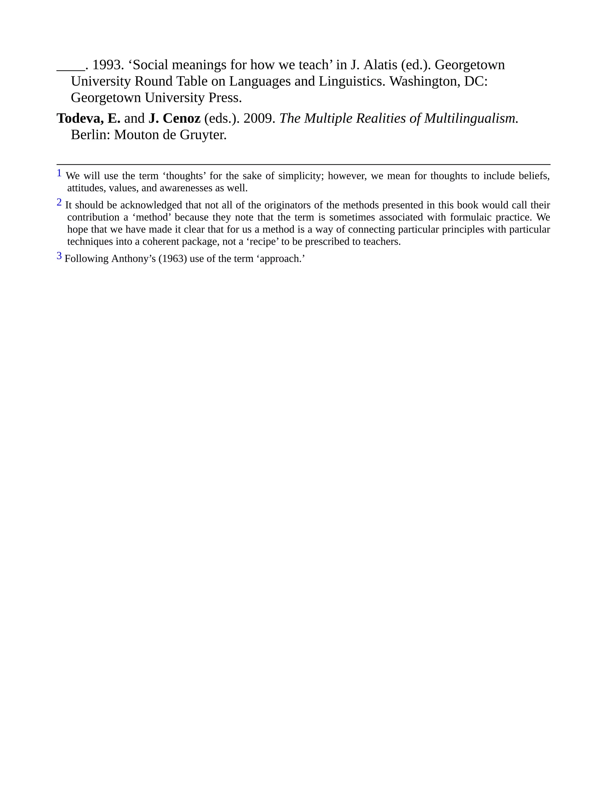 ____. 1993. ‘Social meanings for how we teach’ in J. Alatis (ed.). Georgetown
University Round Table on Languages and Linguistics. Washington, DC:
Georgetown University Press.
Todeva, E. and J. Cenoz (eds.). 2009. The Multiple Realities of Multilingualism.
Berlin: Mouton de Gruyter.
1 We will use the term ‘thoughts’ for the sake of simplicity; however, we mean for thoughts to include beliefs,
attitudes, values, and awarenesses as well.
2 It should be acknowledged that not all of the originators of the methods presented in this book would call their
contribution a ‘method’ because they note that the term is sometimes associated with formulaic practice. We
hope that we have made it clear that for us a method is a way of connecting particular principles with particular
techniques into a coherent package, not a ‘recipe’ to be prescribed to teachers.
3 Following Anthony’s (1963) use of the term ‘approach.’
 