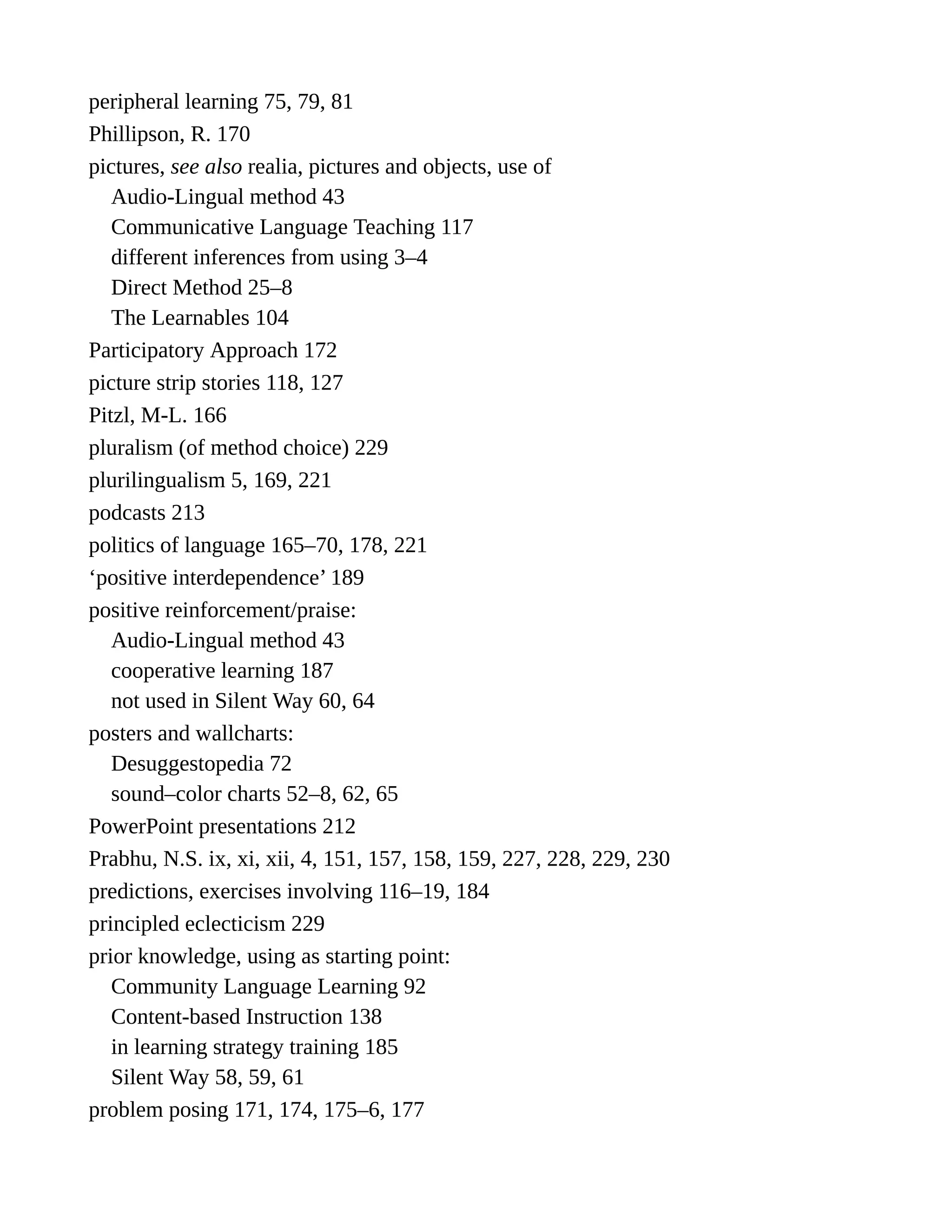 peripheral learning 75, 79, 81
Phillipson, R. 170
pictures, see also realia, pictures and objects, use of
Audio-Lingual method 43
Communicative Language Teaching 117
different inferences from using 3–4
Direct Method 25–8
The Learnables 104
Participatory Approach 172
picture strip stories 118, 127
Pitzl, M-L. 166
pluralism (of method choice) 229
plurilingualism 5, 169, 221
podcasts 213
politics of language 165–70, 178, 221
‘positive interdependence’ 189
positive reinforcement/praise:
Audio-Lingual method 43
cooperative learning 187
not used in Silent Way 60, 64
posters and wallcharts:
Desuggestopedia 72
sound–color charts 52–8, 62, 65
PowerPoint presentations 212
Prabhu, N.S. ix, xi, xii, 4, 151, 157, 158, 159, 227, 228, 229, 230
predictions, exercises involving 116–19, 184
principled eclecticism 229
prior knowledge, using as starting point:
Community Language Learning 92
Content-based Instruction 138
in learning strategy training 185
Silent Way 58, 59, 61
problem posing 171, 174, 175–6, 177
 