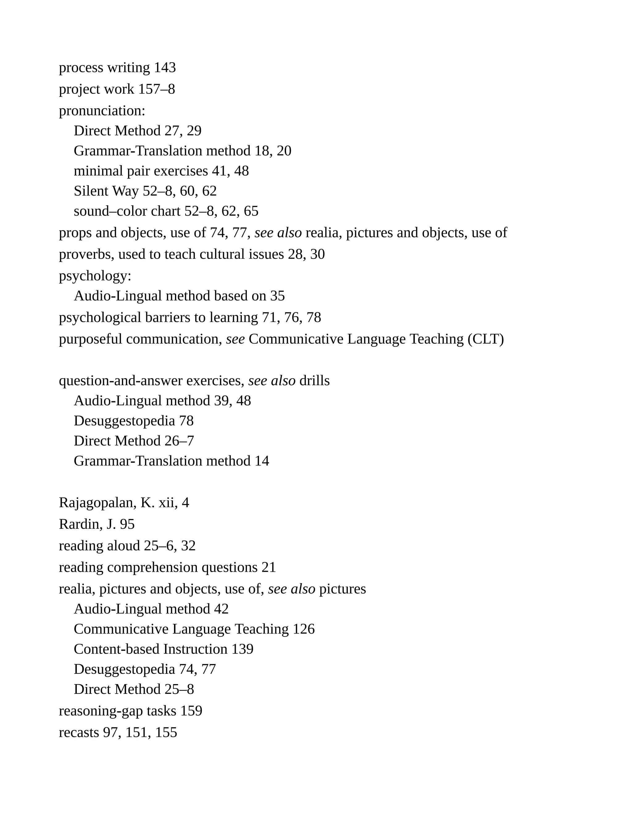 process writing 143
project work 157–8
pronunciation:
Direct Method 27, 29
Grammar-Translation method 18, 20
minimal pair exercises 41, 48
Silent Way 52–8, 60, 62
sound–color chart 52–8, 62, 65
props and objects, use of 74, 77, see also realia, pictures and objects, use of
proverbs, used to teach cultural issues 28, 30
psychology:
Audio-Lingual method based on 35
psychological barriers to learning 71, 76, 78
purposeful communication, see Communicative Language Teaching (CLT)
question-and-answer exercises, see also drills
Audio-Lingual method 39, 48
Desuggestopedia 78
Direct Method 26–7
Grammar-Translation method 14
Rajagopalan, K. xii, 4
Rardin, J. 95
reading aloud 25–6, 32
reading comprehension questions 21
realia, pictures and objects, use of, see also pictures
Audio-Lingual method 42
Communicative Language Teaching 126
Content-based Instruction 139
Desuggestopedia 74, 77
Direct Method 25–8
reasoning-gap tasks 159
recasts 97, 151, 155
 