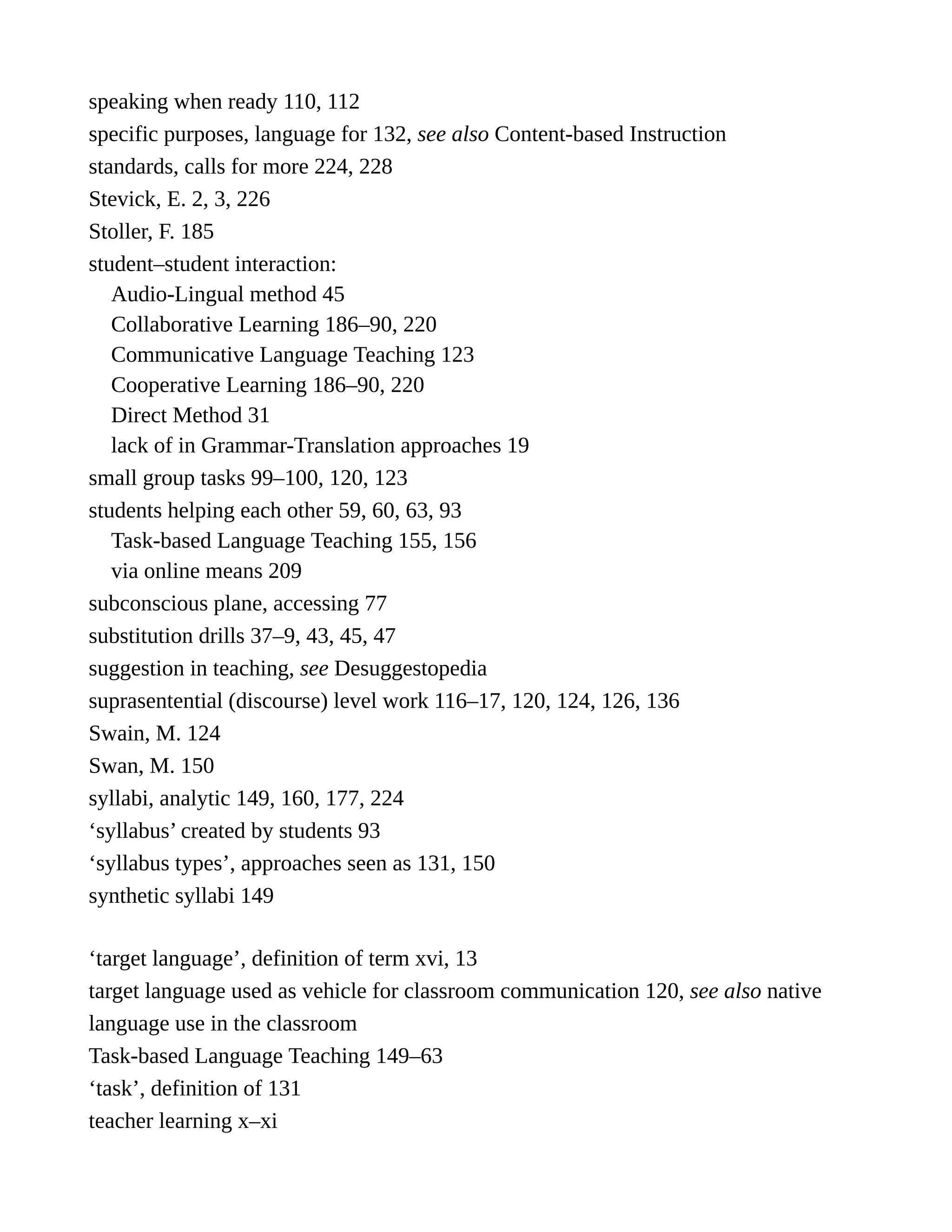 speaking when ready 110, 112
specific purposes, language for 132, see also Content-based Instruction
standards, calls for more 224, 228
Stevick, E. 2, 3, 226
Stoller, F. 185
student–student interaction:
Audio-Lingual method 45
Collaborative Learning 186–90, 220
Communicative Language Teaching 123
Cooperative Learning 186–90, 220
Direct Method 31
lack of in Grammar-Translation approaches 19
small group tasks 99–100, 120, 123
students helping each other 59, 60, 63, 93
Task-based Language Teaching 155, 156
via online means 209
subconscious plane, accessing 77
substitution drills 37–9, 43, 45, 47
suggestion in teaching, see Desuggestopedia
suprasentential (discourse) level work 116–17, 120, 124, 126, 136
Swain, M. 124
Swan, M. 150
syllabi, analytic 149, 160, 177, 224
‘syllabus’ created by students 93
‘syllabus types’, approaches seen as 131, 150
synthetic syllabi 149
‘target language’, definition of term xvi, 13
target language used as vehicle for classroom communication 120, see also native
language use in the classroom
Task-based Language Teaching 149–63
‘task’, definition of 131
teacher learning x–xi
 