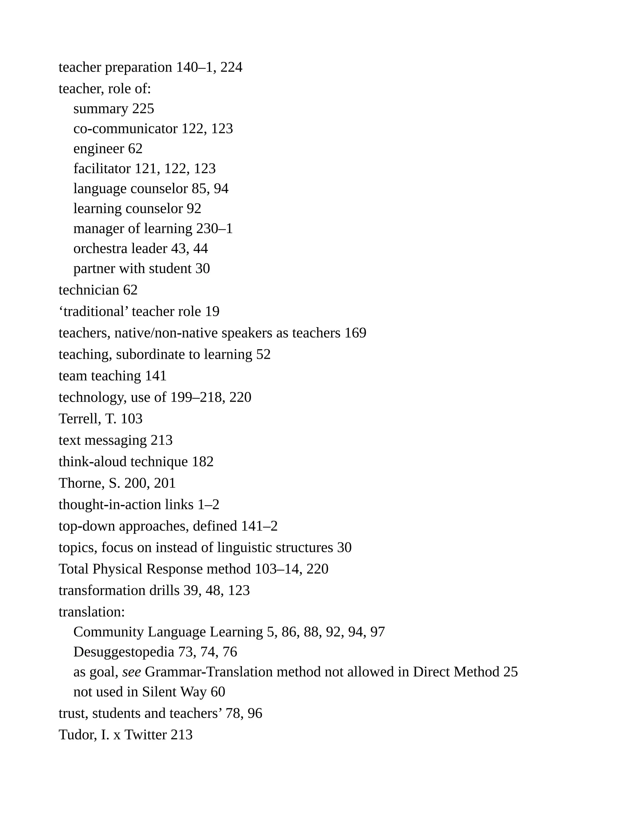 teacher preparation 140–1, 224
teacher, role of:
summary 225
co-communicator 122, 123
engineer 62
facilitator 121, 122, 123
language counselor 85, 94
learning counselor 92
manager of learning 230–1
orchestra leader 43, 44
partner with student 30
technician 62
‘traditional’ teacher role 19
teachers, native/non-native speakers as teachers 169
teaching, subordinate to learning 52
team teaching 141
technology, use of 199–218, 220
Terrell, T. 103
text messaging 213
think-aloud technique 182
Thorne, S. 200, 201
thought-in-action links 1–2
top-down approaches, defined 141–2
topics, focus on instead of linguistic structures 30
Total Physical Response method 103–14, 220
transformation drills 39, 48, 123
translation:
Community Language Learning 5, 86, 88, 92, 94, 97
Desuggestopedia 73, 74, 76
as goal, see Grammar-Translation method not allowed in Direct Method 25
not used in Silent Way 60
trust, students and teachers’ 78, 96
Tudor, I. x Twitter 213
 