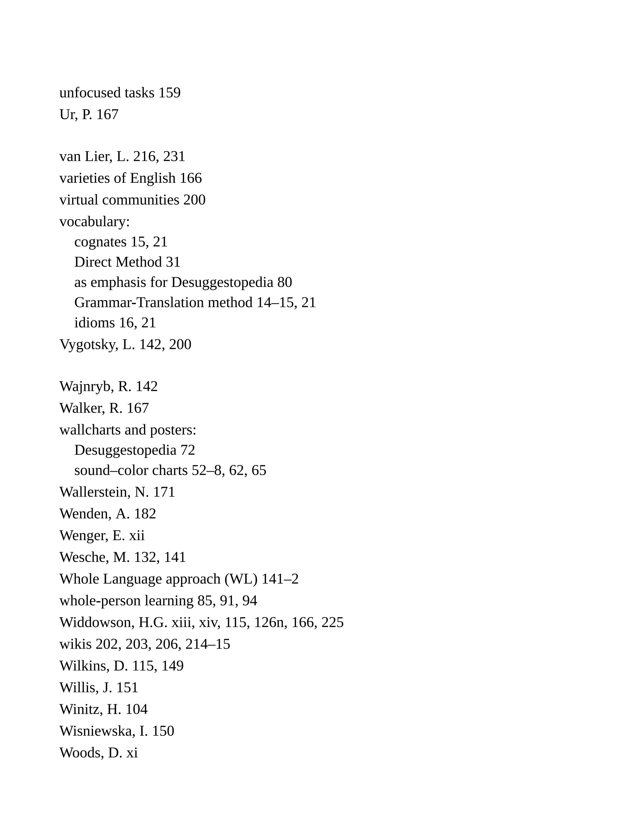 unfocused tasks 159
Ur, P. 167
van Lier, L. 216, 231
varieties of English 166
virtual communities 200
vocabulary:
cognates 15, 21
Direct Method 31
as emphasis for Desuggestopedia 80
Grammar-Translation method 14–15, 21
idioms 16, 21
Vygotsky, L. 142, 200
Wajnryb, R. 142
Walker, R. 167
wallcharts and posters:
Desuggestopedia 72
sound–color charts 52–8, 62, 65
Wallerstein, N. 171
Wenden, A. 182
Wenger, E. xii
Wesche, M. 132, 141
Whole Language approach (WL) 141–2
whole-person learning 85, 91, 94
Widdowson, H.G. xiii, xiv, 115, 126n, 166, 225
wikis 202, 203, 206, 214–15
Wilkins, D. 115, 149
Willis, J. 151
Winitz, H. 104
Wisniewska, I. 150
Woods, D. xi
 
