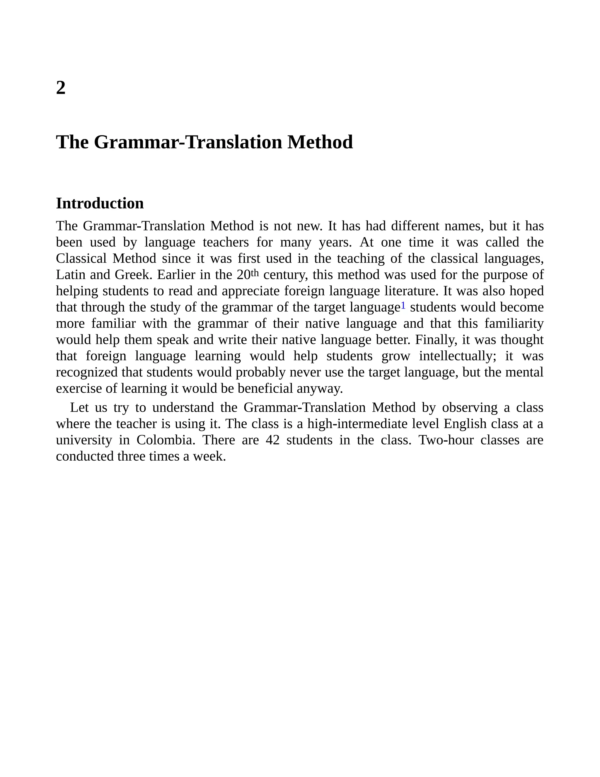 2
The Grammar-Translation Method
Introduction
The Grammar-Translation Method is not new. It has had different names, but it has
been used by language teachers for many years. At one time it was called the
Classical Method since it was first used in the teaching of the classical languages,
Latin and Greek. Earlier in the 20th century, this method was used for the purpose of
helping students to read and appreciate foreign language literature. It was also hoped
that through the study of the grammar of the target language1 students would become
more familiar with the grammar of their native language and that this familiarity
would help them speak and write their native language better. Finally, it was thought
that foreign language learning would help students grow intellectually; it was
recognized that students would probably never use the target language, but the mental
exercise of learning it would be beneficial anyway.
Let us try to understand the Grammar-Translation Method by observing a class
where the teacher is using it. The class is a high-intermediate level English class at a
university in Colombia. There are 42 students in the class. Two-hour classes are
conducted three times a week.
 
