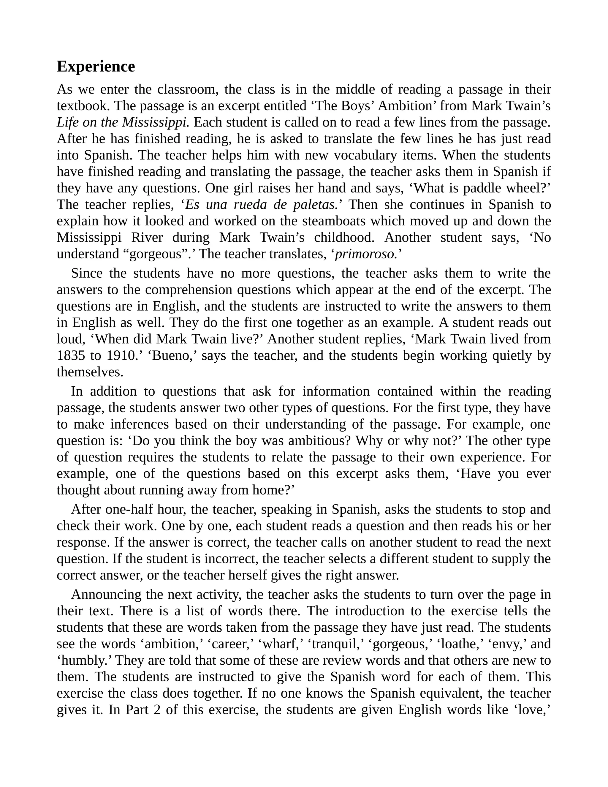 Experience
As we enter the classroom, the class is in the middle of reading a passage in their
textbook. The passage is an excerpt entitled ‘The Boys’ Ambition’ from Mark Twain’s
Life on the Mississippi. Each student is called on to read a few lines from the passage.
After he has finished reading, he is asked to translate the few lines he has just read
into Spanish. The teacher helps him with new vocabulary items. When the students
have finished reading and translating the passage, the teacher asks them in Spanish if
they have any questions. One girl raises her hand and says, ‘What is paddle wheel?’
The teacher replies, ‘Es una rueda de paletas.’ Then she continues in Spanish to
explain how it looked and worked on the steamboats which moved up and down the
Mississippi River during Mark Twain’s childhood. Another student says, ‘No
understand “gorgeous”.’ The teacher translates, ‘primoroso.’
Since the students have no more questions, the teacher asks them to write the
answers to the comprehension questions which appear at the end of the excerpt. The
questions are in English, and the students are instructed to write the answers to them
in English as well. They do the first one together as an example. A student reads out
loud, ‘When did Mark Twain live?’ Another student replies, ‘Mark Twain lived from
1835 to 1910.’ ‘Bueno,’ says the teacher, and the students begin working quietly by
themselves.
In addition to questions that ask for information contained within the reading
passage, the students answer two other types of questions. For the first type, they have
to make inferences based on their understanding of the passage. For example, one
question is: ‘Do you think the boy was ambitious? Why or why not?’ The other type
of question requires the students to relate the passage to their own experience. For
example, one of the questions based on this excerpt asks them, ‘Have you ever
thought about running away from home?’
After one-half hour, the teacher, speaking in Spanish, asks the students to stop and
check their work. One by one, each student reads a question and then reads his or her
response. If the answer is correct, the teacher calls on another student to read the next
question. If the student is incorrect, the teacher selects a different student to supply the
correct answer, or the teacher herself gives the right answer.
Announcing the next activity, the teacher asks the students to turn over the page in
their text. There is a list of words there. The introduction to the exercise tells the
students that these are words taken from the passage they have just read. The students
see the words ‘ambition,’ ‘career,’ ‘wharf,’ ‘tranquil,’ ‘gorgeous,’ ‘loathe,’ ‘envy,’ and
‘humbly.’ They are told that some of these are review words and that others are new to
them. The students are instructed to give the Spanish word for each of them. This
exercise the class does together. If no one knows the Spanish equivalent, the teacher
gives it. In Part 2 of this exercise, the students are given English words like ‘love,’
 