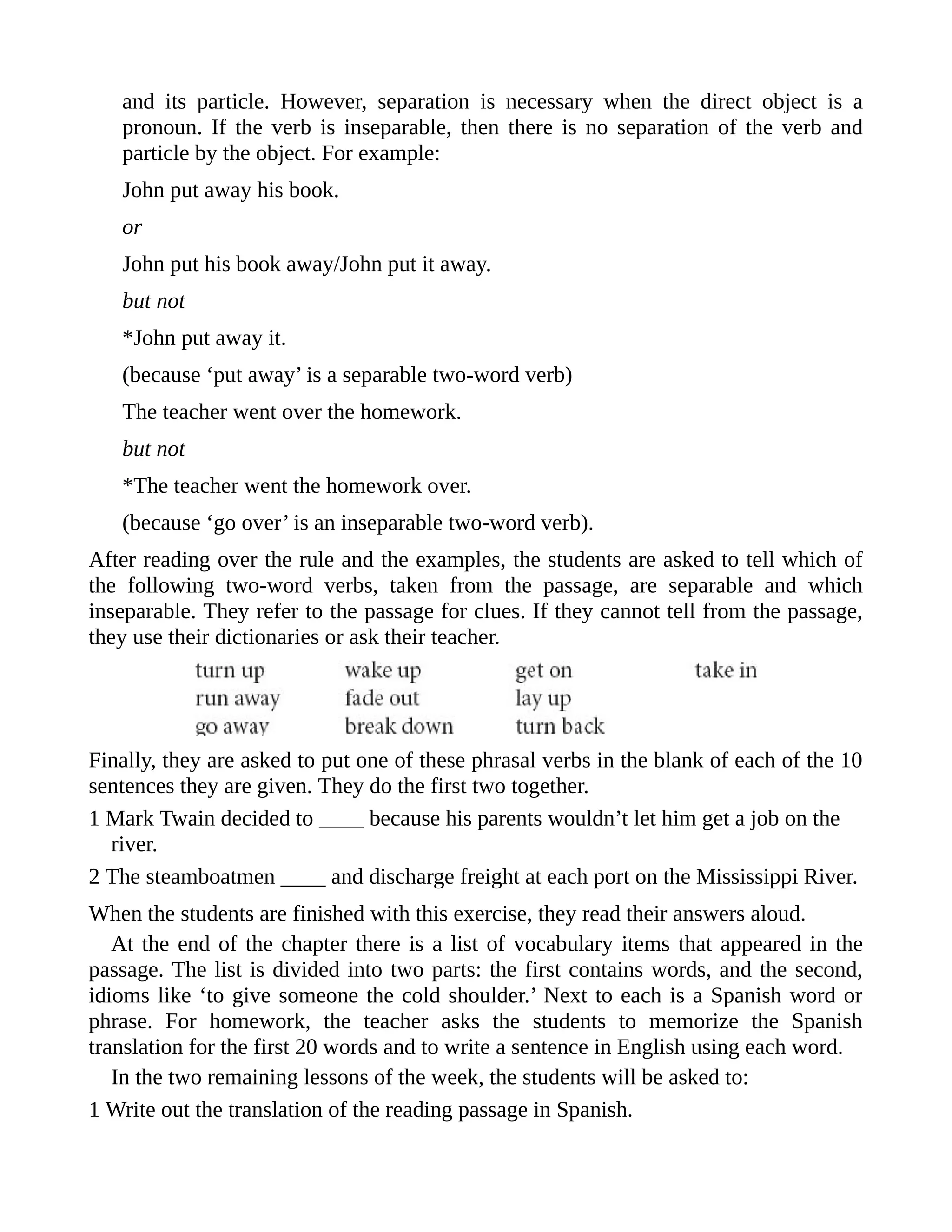 and its particle. However, separation is necessary when the direct object is a
pronoun. If the verb is inseparable, then there is no separation of the verb and
particle by the object. For example:
John put away his book.
or
John put his book away/John put it away.
but not
*John put away it.
(because ‘put away’ is a separable two-word verb)
The teacher went over the homework.
but not
*The teacher went the homework over.
(because ‘go over’ is an inseparable two-word verb).
After reading over the rule and the examples, the students are asked to tell which of
the following two-word verbs, taken from the passage, are separable and which
inseparable. They refer to the passage for clues. If they cannot tell from the passage,
they use their dictionaries or ask their teacher.
Finally, they are asked to put one of these phrasal verbs in the blank of each of the 10
sentences they are given. They do the first two together.
1 Mark Twain decided to ____ because his parents wouldn’t let him get a job on the
river.
2 The steamboatmen ____ and discharge freight at each port on the Mississippi River.
When the students are finished with this exercise, they read their answers aloud.
At the end of the chapter there is a list of vocabulary items that appeared in the
passage. The list is divided into two parts: the first contains words, and the second,
idioms like ‘to give someone the cold shoulder.’ Next to each is a Spanish word or
phrase. For homework, the teacher asks the students to memorize the Spanish
translation for the first 20 words and to write a sentence in English using each word.
In the two remaining lessons of the week, the students will be asked to:
1 Write out the translation of the reading passage in Spanish.
 