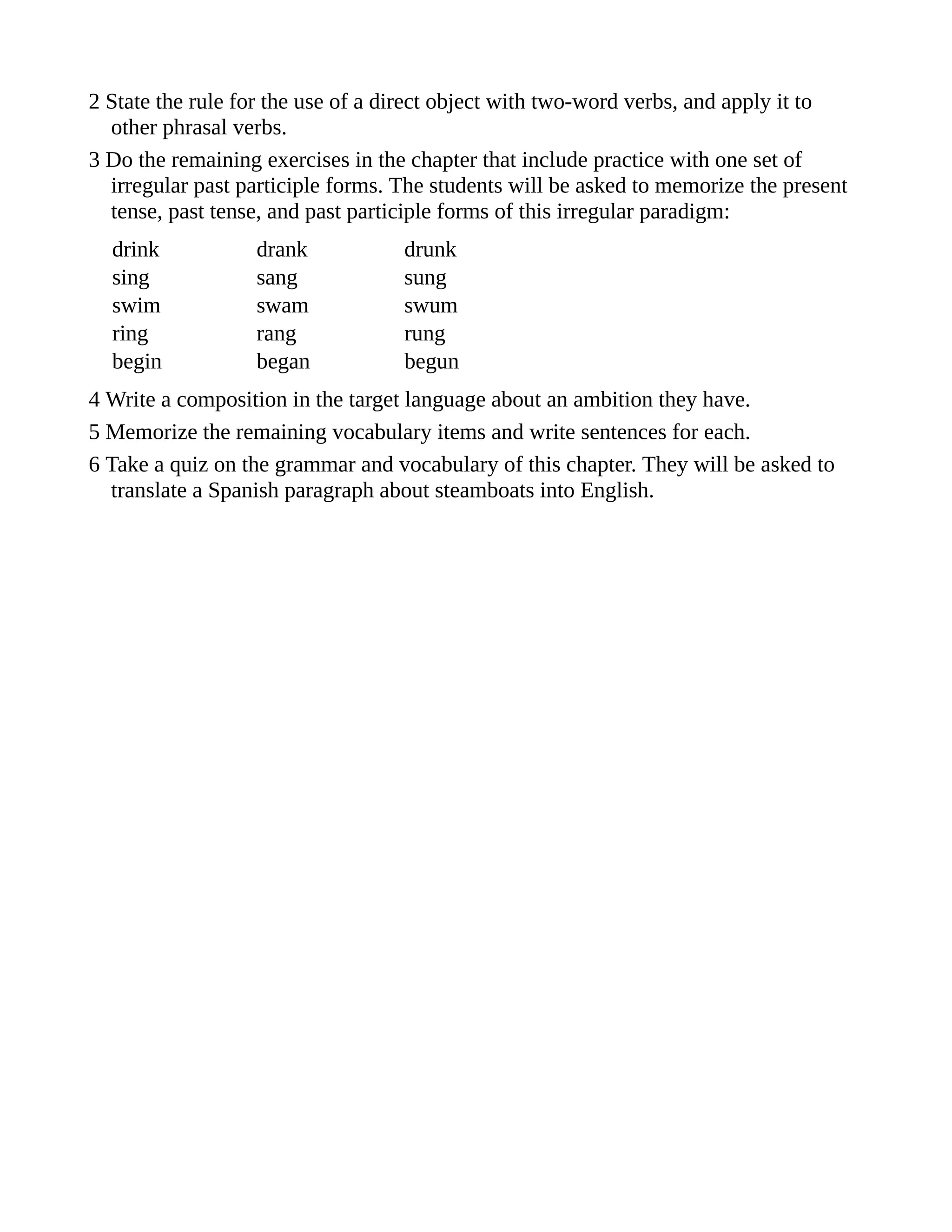 2 State the rule for the use of a direct object with two-word verbs, and apply it to
other phrasal verbs.
3 Do the remaining exercises in the chapter that include practice with one set of
irregular past participle forms. The students will be asked to memorize the present
tense, past tense, and past participle forms of this irregular paradigm:
drink drank drunk
sing sang sung
swim swam swum
ring rang rung
begin began begun
4 Write a composition in the target language about an ambition they have.
5 Memorize the remaining vocabulary items and write sentences for each.
6 Take a quiz on the grammar and vocabulary of this chapter. They will be asked to
translate a Spanish paragraph about steamboats into English.
 
