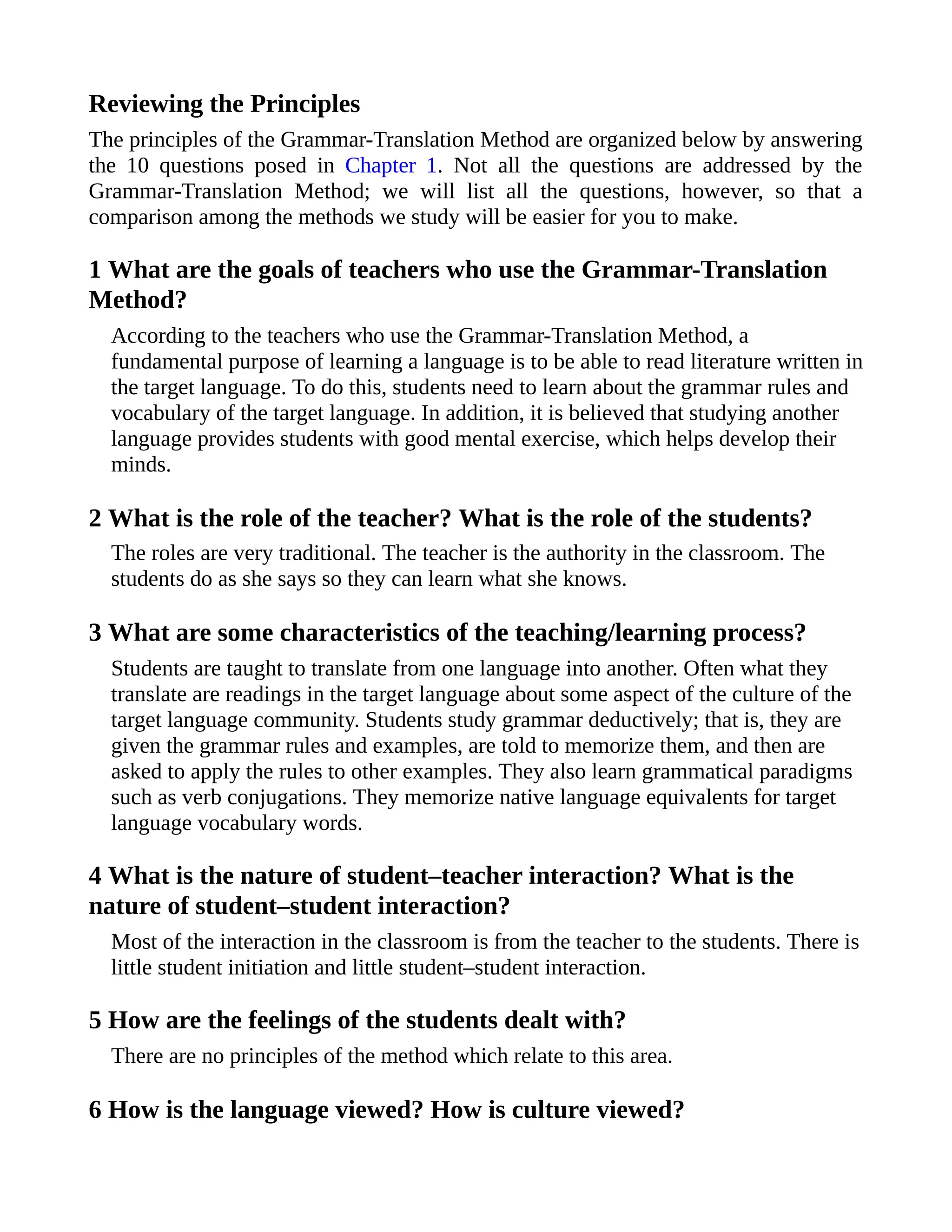 Reviewing the Principles
The principles of the Grammar-Translation Method are organized below by answering
the 10 questions posed in Chapter 1. Not all the questions are addressed by the
Grammar-Translation Method; we will list all the questions, however, so that a
comparison among the methods we study will be easier for you to make.
1 What are the goals of teachers who use the Grammar-Translation
Method?
According to the teachers who use the Grammar-Translation Method, a
fundamental purpose of learning a language is to be able to read literature written in
the target language. To do this, students need to learn about the grammar rules and
vocabulary of the target language. In addition, it is believed that studying another
language provides students with good mental exercise, which helps develop their
minds.
2 What is the role of the teacher? What is the role of the students?
The roles are very traditional. The teacher is the authority in the classroom. The
students do as she says so they can learn what she knows.
3 What are some characteristics of the teaching/learning process?
Students are taught to translate from one language into another. Often what they
translate are readings in the target language about some aspect of the culture of the
target language community. Students study grammar deductively; that is, they are
given the grammar rules and examples, are told to memorize them, and then are
asked to apply the rules to other examples. They also learn grammatical paradigms
such as verb conjugations. They memorize native language equivalents for target
language vocabulary words.
4 What is the nature of student–teacher interaction? What is the
nature of student–student interaction?
Most of the interaction in the classroom is from the teacher to the students. There is
little student initiation and little student–student interaction.
5 How are the feelings of the students dealt with?
There are no principles of the method which relate to this area.
6 How is the language viewed? How is culture viewed?
 