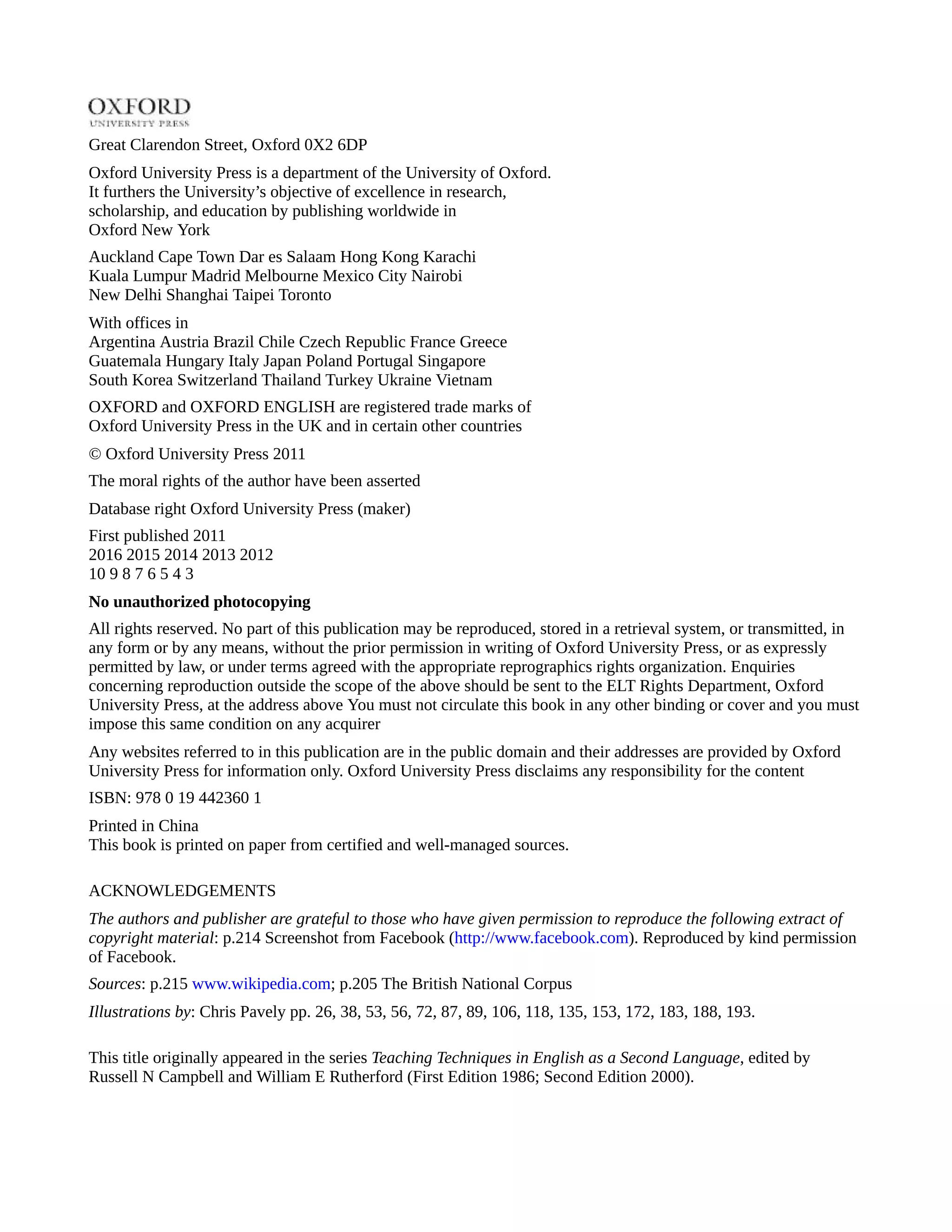 Great Clarendon Street, Oxford 0X2 6DP
Oxford University Press is a department of the University of Oxford.
It furthers the University’s objective of excellence in research,
scholarship, and education by publishing worldwide in
Oxford New York
Auckland Cape Town Dar es Salaam Hong Kong Karachi
Kuala Lumpur Madrid Melbourne Mexico City Nairobi
New Delhi Shanghai Taipei Toronto
With offices in
Argentina Austria Brazil Chile Czech Republic France Greece
Guatemala Hungary Italy Japan Poland Portugal Singapore
South Korea Switzerland Thailand Turkey Ukraine Vietnam
OXFORD and OXFORD ENGLISH are registered trade marks of
Oxford University Press in the UK and in certain other countries
© Oxford University Press 2011
The moral rights of the author have been asserted
Database right Oxford University Press (maker)
First published 2011
2016 2015 2014 2013 2012
10 9 8 7 6 5 4 3
No unauthorized photocopying
All rights reserved. No part of this publication may be reproduced, stored in a retrieval system, or transmitted, in
any form or by any means, without the prior permission in writing of Oxford University Press, or as expressly
permitted by law, or under terms agreed with the appropriate reprographics rights organization. Enquiries
concerning reproduction outside the scope of the above should be sent to the ELT Rights Department, Oxford
University Press, at the address above You must not circulate this book in any other binding or cover and you must
impose this same condition on any acquirer
Any websites referred to in this publication are in the public domain and their addresses are provided by Oxford
University Press for information only. Oxford University Press disclaims any responsibility for the content
ISBN: 978 0 19 442360 1
Printed in China
This book is printed on paper from certified and well-managed sources.
ACKNOWLEDGEMENTS
The authors and publisher are grateful to those who have given permission to reproduce the following extract of
copyright material: p.214 Screenshot from Facebook (http://www.facebook.com). Reproduced by kind permission
of Facebook.
Sources: p.215 www.wikipedia.com; p.205 The British National Corpus
Illustrations by: Chris Pavely pp. 26, 38, 53, 56, 72, 87, 89, 106, 118, 135, 153, 172, 183, 188, 193.
This title originally appeared in the series Teaching Techniques in English as a Second Language, edited by
Russell N Campbell and William E Rutherford (First Edition 1986; Second Edition 2000).
 