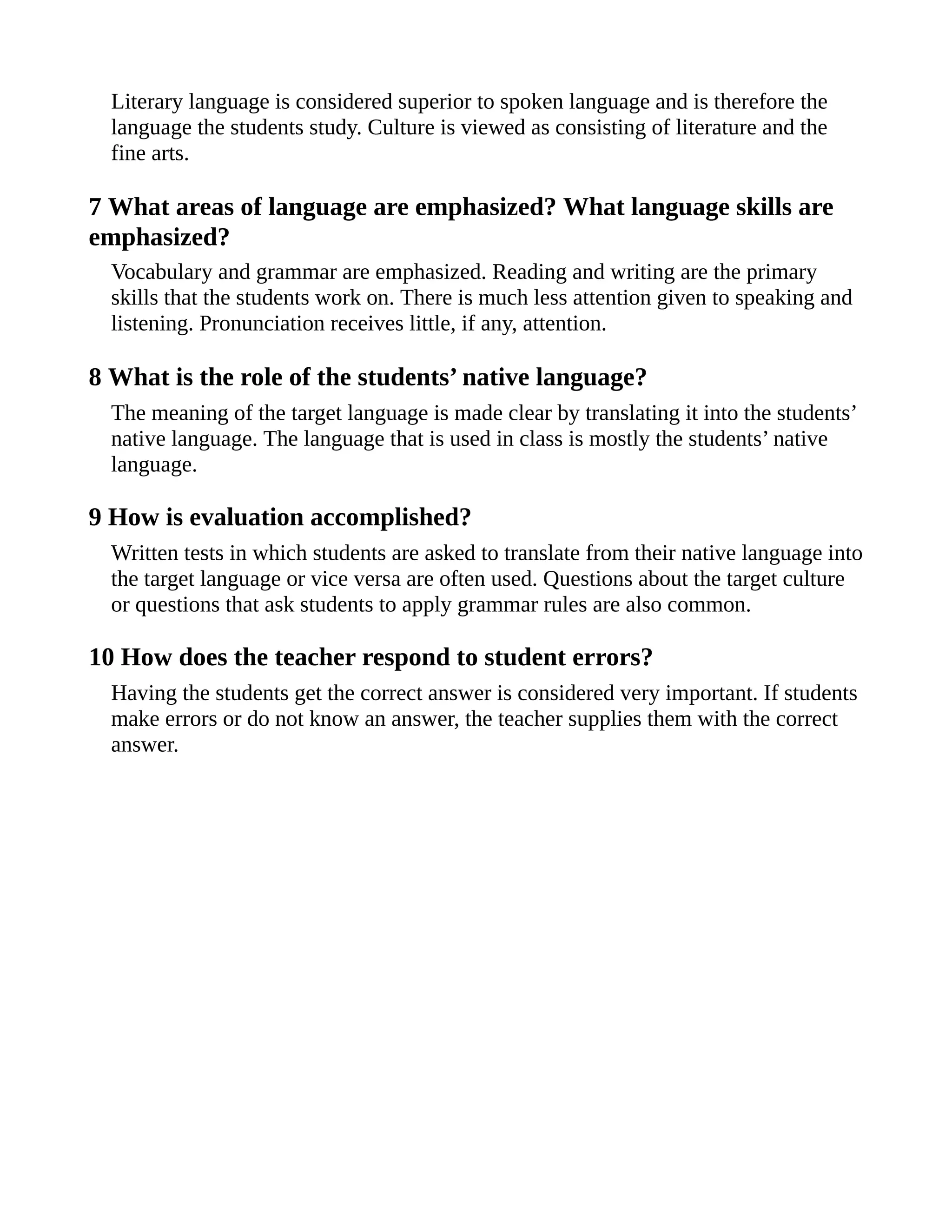 Literary language is considered superior to spoken language and is therefore the
language the students study. Culture is viewed as consisting of literature and the
fine arts.
7 What areas of language are emphasized? What language skills are
emphasized?
Vocabulary and grammar are emphasized. Reading and writing are the primary
skills that the students work on. There is much less attention given to speaking and
listening. Pronunciation receives little, if any, attention.
8 What is the role of the students’ native language?
The meaning of the target language is made clear by translating it into the students’
native language. The language that is used in class is mostly the students’ native
language.
9 How is evaluation accomplished?
Written tests in which students are asked to translate from their native language into
the target language or vice versa are often used. Questions about the target culture
or questions that ask students to apply grammar rules are also common.
10 How does the teacher respond to student errors?
Having the students get the correct answer is considered very important. If students
make errors or do not know an answer, the teacher supplies them with the correct
answer.
 