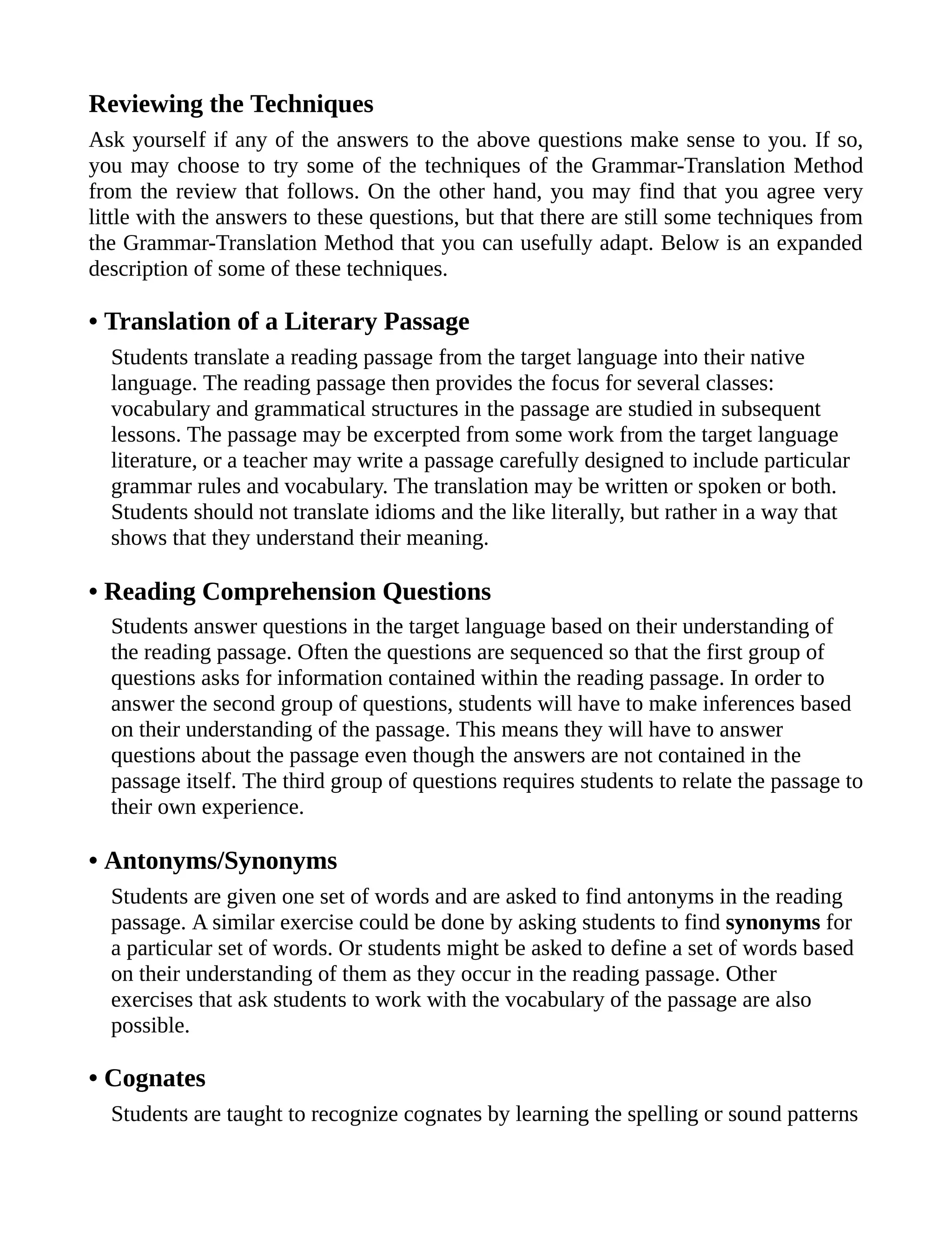 Reviewing the Techniques
Ask yourself if any of the answers to the above questions make sense to you. If so,
you may choose to try some of the techniques of the Grammar-Translation Method
from the review that follows. On the other hand, you may find that you agree very
little with the answers to these questions, but that there are still some techniques from
the Grammar-Translation Method that you can usefully adapt. Below is an expanded
description of some of these techniques.
• Translation of a Literary Passage
Students translate a reading passage from the target language into their native
language. The reading passage then provides the focus for several classes:
vocabulary and grammatical structures in the passage are studied in subsequent
lessons. The passage may be excerpted from some work from the target language
literature, or a teacher may write a passage carefully designed to include particular
grammar rules and vocabulary. The translation may be written or spoken or both.
Students should not translate idioms and the like literally, but rather in a way that
shows that they understand their meaning.
• Reading Comprehension Questions
Students answer questions in the target language based on their understanding of
the reading passage. Often the questions are sequenced so that the first group of
questions asks for information contained within the reading passage. In order to
answer the second group of questions, students will have to make inferences based
on their understanding of the passage. This means they will have to answer
questions about the passage even though the answers are not contained in the
passage itself. The third group of questions requires students to relate the passage to
their own experience.
• Antonyms/Synonyms
Students are given one set of words and are asked to find antonyms in the reading
passage. A similar exercise could be done by asking students to find synonyms for
a particular set of words. Or students might be asked to define a set of words based
on their understanding of them as they occur in the reading passage. Other
exercises that ask students to work with the vocabulary of the passage are also
possible.
• Cognates
Students are taught to recognize cognates by learning the spelling or sound patterns
 