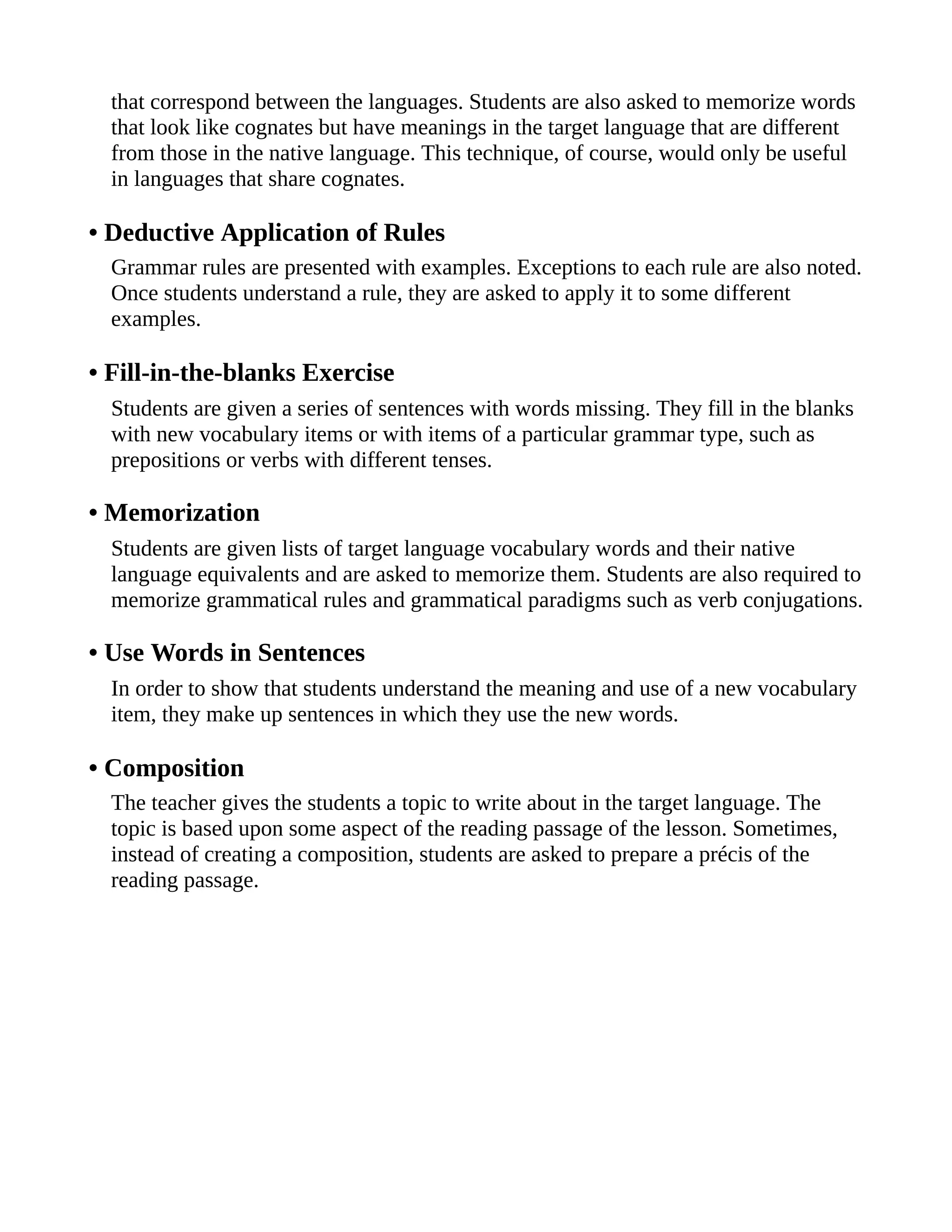 that correspond between the languages. Students are also asked to memorize words
that look like cognates but have meanings in the target language that are different
from those in the native language. This technique, of course, would only be useful
in languages that share cognates.
• Deductive Application of Rules
Grammar rules are presented with examples. Exceptions to each rule are also noted.
Once students understand a rule, they are asked to apply it to some different
examples.
• Fill-in-the-blanks Exercise
Students are given a series of sentences with words missing. They fill in the blanks
with new vocabulary items or with items of a particular grammar type, such as
prepositions or verbs with different tenses.
• Memorization
Students are given lists of target language vocabulary words and their native
language equivalents and are asked to memorize them. Students are also required to
memorize grammatical rules and grammatical paradigms such as verb conjugations.
• Use Words in Sentences
In order to show that students understand the meaning and use of a new vocabulary
item, they make up sentences in which they use the new words.
• Composition
The teacher gives the students a topic to write about in the target language. The
topic is based upon some aspect of the reading passage of the lesson. Sometimes,
instead of creating a composition, students are asked to prepare a précis of the
reading passage.
 