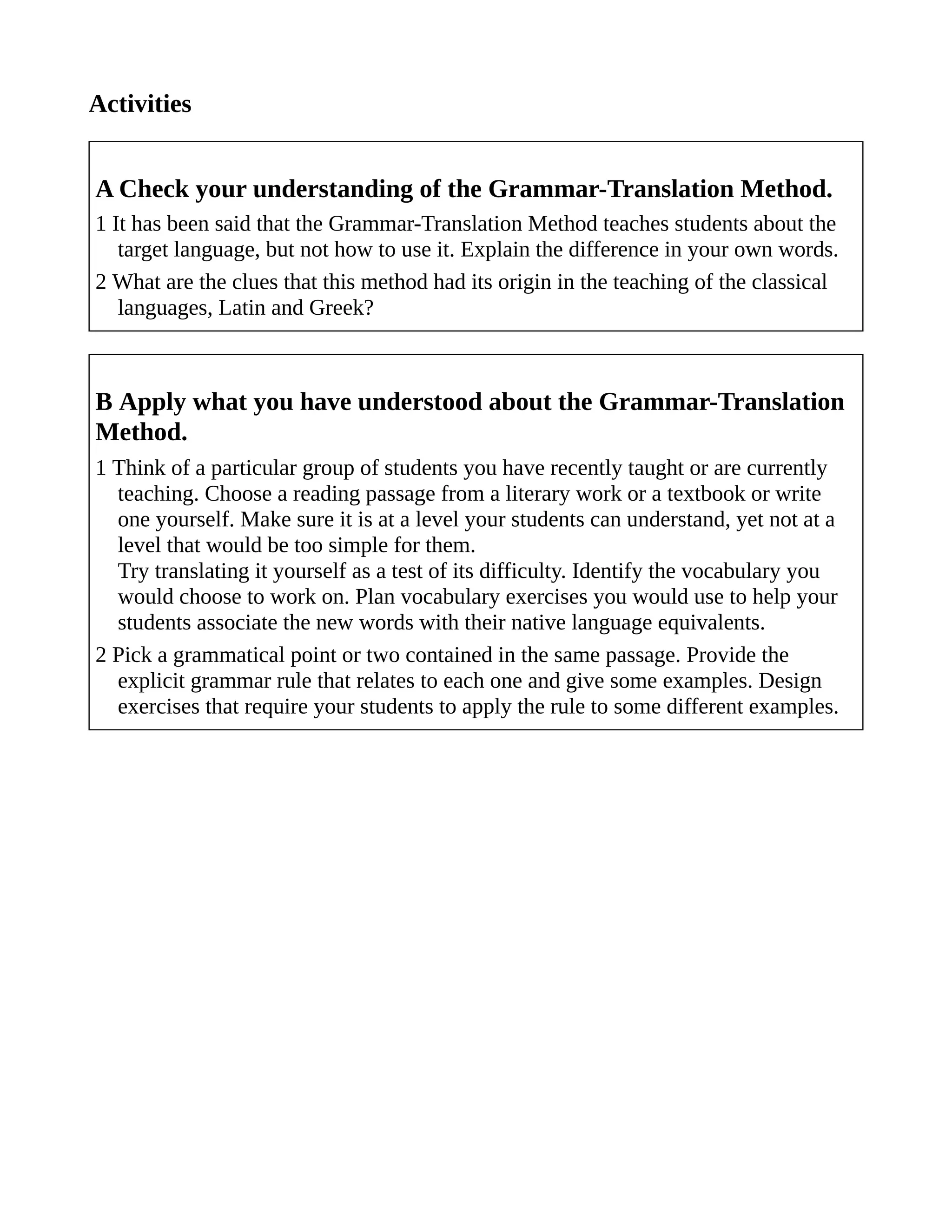 Activities
A Check your understanding of the Grammar-Translation Method.
1 It has been said that the Grammar-Translation Method teaches students about the
target language, but not how to use it. Explain the difference in your own words.
2 What are the clues that this method had its origin in the teaching of the classical
languages, Latin and Greek?
B Apply what you have understood about the Grammar-Translation
Method.
1 Think of a particular group of students you have recently taught or are currently
teaching. Choose a reading passage from a literary work or a textbook or write
one yourself. Make sure it is at a level your students can understand, yet not at a
level that would be too simple for them.
Try translating it yourself as a test of its difficulty. Identify the vocabulary you
would choose to work on. Plan vocabulary exercises you would use to help your
students associate the new words with their native language equivalents.
2 Pick a grammatical point or two contained in the same passage. Provide the
explicit grammar rule that relates to each one and give some examples. Design
exercises that require your students to apply the rule to some different examples.
 