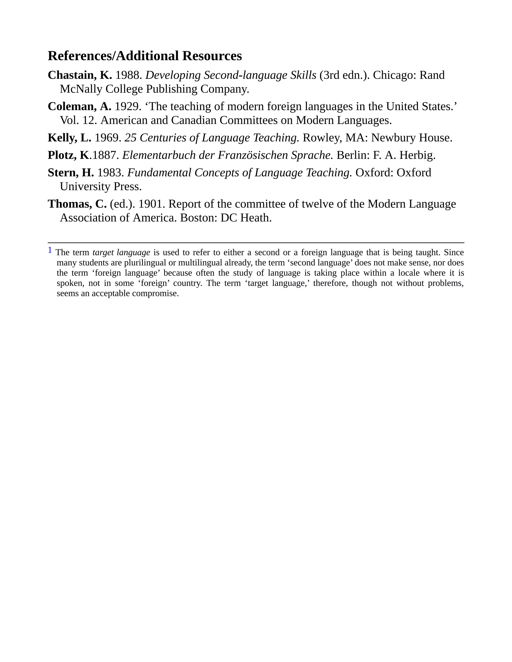 References/Additional Resources
Chastain, K. 1988. Developing Second-language Skills (3rd edn.). Chicago: Rand
McNally College Publishing Company.
Coleman, A. 1929. ‘The teaching of modern foreign languages in the United States.’
Vol. 12. American and Canadian Committees on Modern Languages.
Kelly, L. 1969. 25 Centuries of Language Teaching. Rowley, MA: Newbury House.
Plotz, K.1887. Elementarbuch der Französischen Sprache. Berlin: F. A. Herbig.
Stern, H. 1983. Fundamental Concepts of Language Teaching. Oxford: Oxford
University Press.
Thomas, C. (ed.). 1901. Report of the committee of twelve of the Modern Language
Association of America. Boston: DC Heath.
1 The term target language is used to refer to either a second or a foreign language that is being taught. Since
many students are plurilingual or multilingual already, the term ‘second language’ does not make sense, nor does
the term ‘foreign language’ because often the study of language is taking place within a locale where it is
spoken, not in some ‘foreign’ country. The term ‘target language,’ therefore, though not without problems,
seems an acceptable compromise.
 
