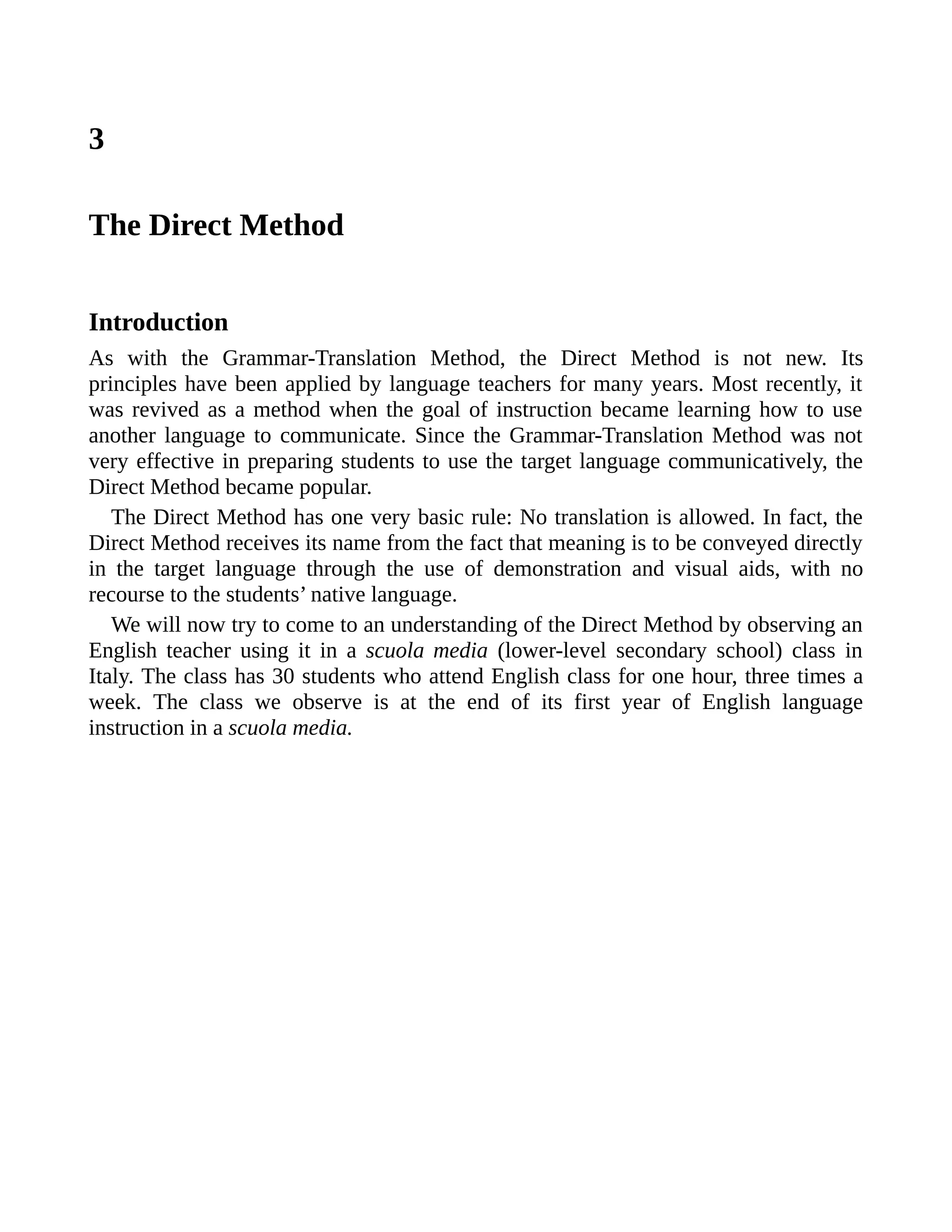 3
The Direct Method
Introduction
As with the Grammar-Translation Method, the Direct Method is not new. Its
principles have been applied by language teachers for many years. Most recently, it
was revived as a method when the goal of instruction became learning how to use
another language to communicate. Since the Grammar-Translation Method was not
very effective in preparing students to use the target language communicatively, the
Direct Method became popular.
The Direct Method has one very basic rule: No translation is allowed. In fact, the
Direct Method receives its name from the fact that meaning is to be conveyed directly
in the target language through the use of demonstration and visual aids, with no
recourse to the students’ native language.
We will now try to come to an understanding of the Direct Method by observing an
English teacher using it in a scuola media (lower-level secondary school) class in
Italy. The class has 30 students who attend English class for one hour, three times a
week. The class we observe is at the end of its first year of English language
instruction in a scuola media.
 