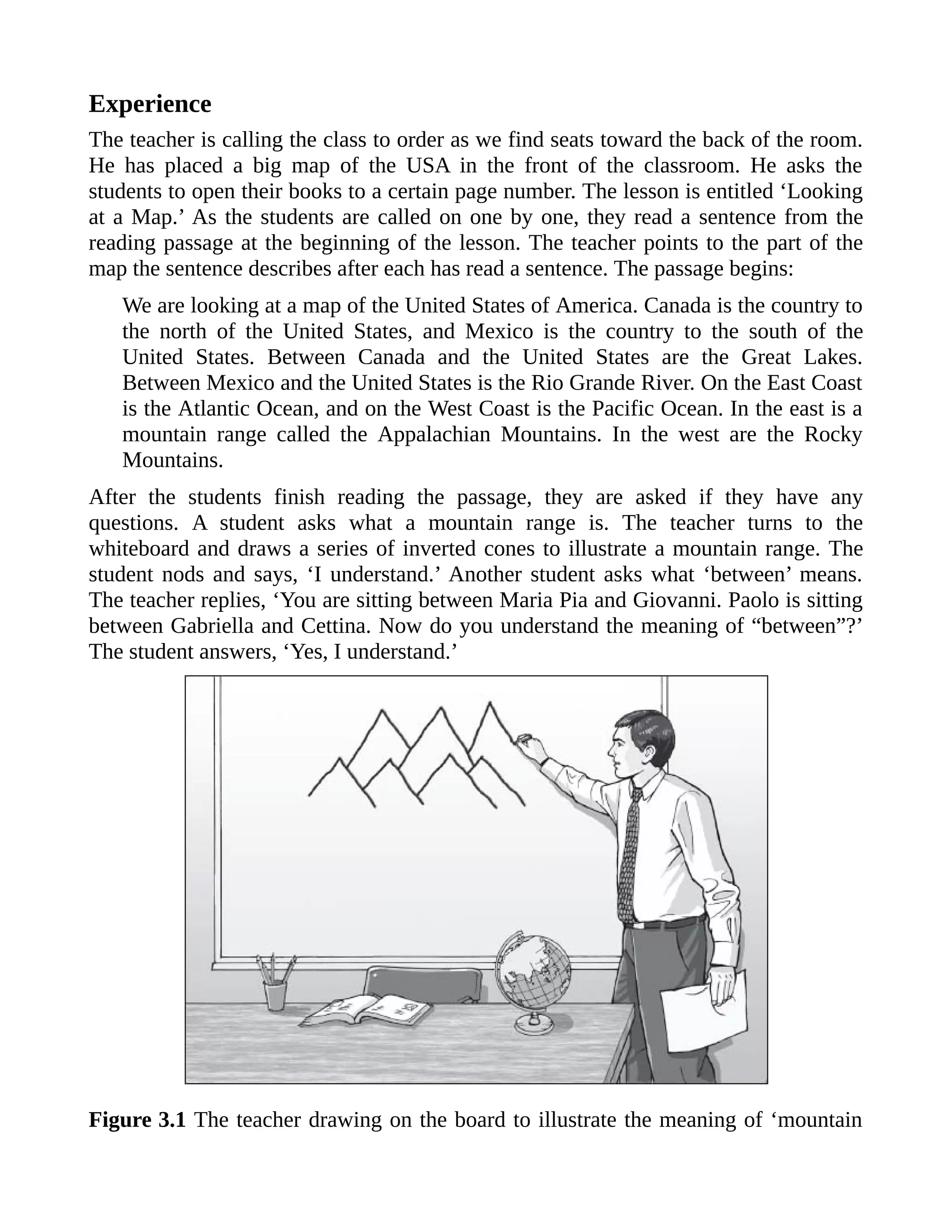Experience
The teacher is calling the class to order as we find seats toward the back of the room.
He has placed a big map of the USA in the front of the classroom. He asks the
students to open their books to a certain page number. The lesson is entitled ‘Looking
at a Map.’ As the students are called on one by one, they read a sentence from the
reading passage at the beginning of the lesson. The teacher points to the part of the
map the sentence describes after each has read a sentence. The passage begins:
We are looking at a map of the United States of America. Canada is the country to
the north of the United States, and Mexico is the country to the south of the
United States. Between Canada and the United States are the Great Lakes.
Between Mexico and the United States is the Rio Grande River. On the East Coast
is the Atlantic Ocean, and on the West Coast is the Pacific Ocean. In the east is a
mountain range called the Appalachian Mountains. In the west are the Rocky
Mountains.
After the students finish reading the passage, they are asked if they have any
questions. A student asks what a mountain range is. The teacher turns to the
whiteboard and draws a series of inverted cones to illustrate a mountain range. The
student nods and says, ‘I understand.’ Another student asks what ‘between’ means.
The teacher replies, ‘You are sitting between Maria Pia and Giovanni. Paolo is sitting
between Gabriella and Cettina. Now do you understand the meaning of “between”?’
The student answers, ‘Yes, I understand.’
Figure 3.1 The teacher drawing on the board to illustrate the meaning of ‘mountain
 