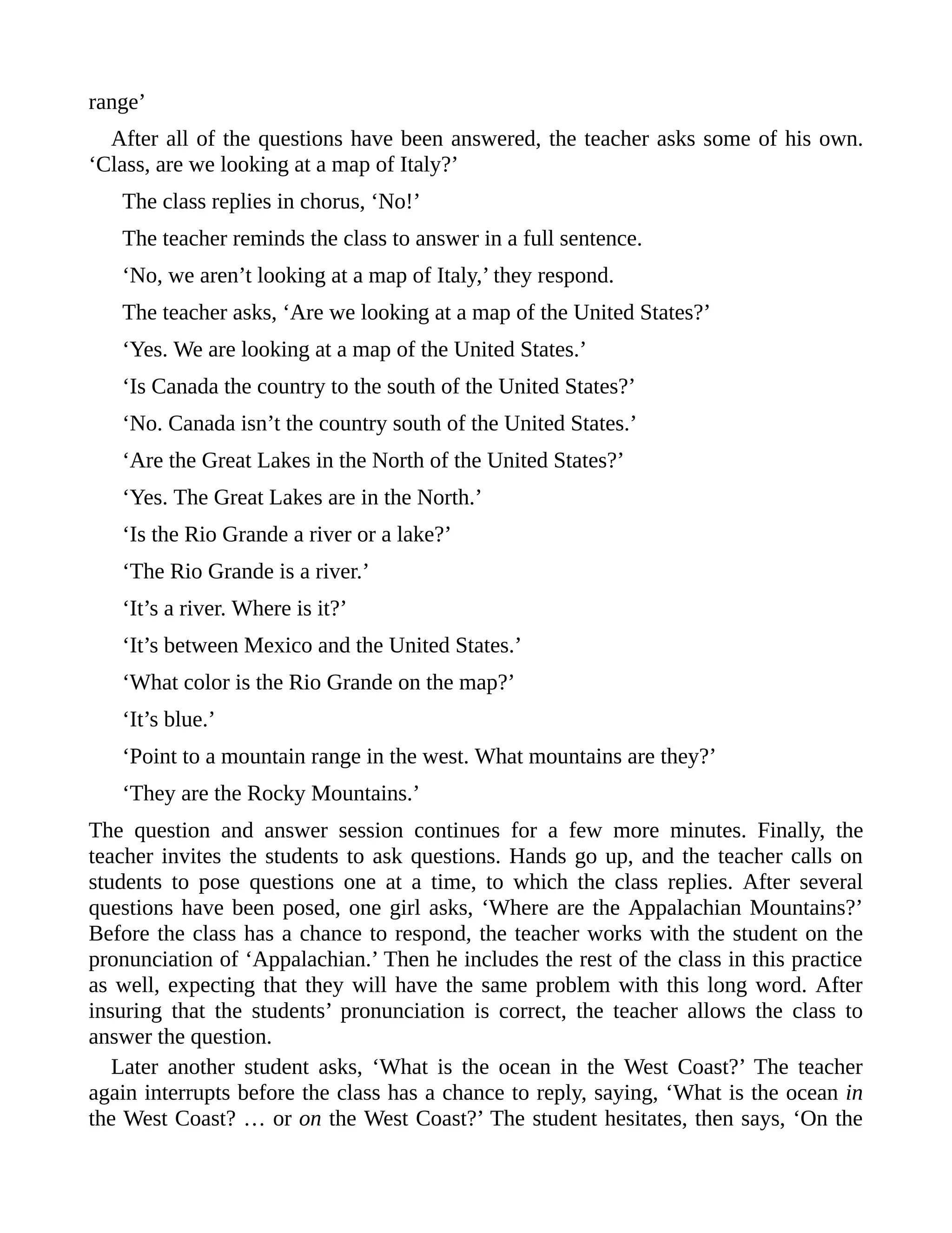 range’
After all of the questions have been answered, the teacher asks some of his own.
‘Class, are we looking at a map of Italy?’
The class replies in chorus, ‘No!’
The teacher reminds the class to answer in a full sentence.
‘No, we aren’t looking at a map of Italy,’ they respond.
The teacher asks, ‘Are we looking at a map of the United States?’
‘Yes. We are looking at a map of the United States.’
‘Is Canada the country to the south of the United States?’
‘No. Canada isn’t the country south of the United States.’
‘Are the Great Lakes in the North of the United States?’
‘Yes. The Great Lakes are in the North.’
‘Is the Rio Grande a river or a lake?’
‘The Rio Grande is a river.’
‘It’s a river. Where is it?’
‘It’s between Mexico and the United States.’
‘What color is the Rio Grande on the map?’
‘It’s blue.’
‘Point to a mountain range in the west. What mountains are they?’
‘They are the Rocky Mountains.’
The question and answer session continues for a few more minutes. Finally, the
teacher invites the students to ask questions. Hands go up, and the teacher calls on
students to pose questions one at a time, to which the class replies. After several
questions have been posed, one girl asks, ‘Where are the Appalachian Mountains?’
Before the class has a chance to respond, the teacher works with the student on the
pronunciation of ‘Appalachian.’ Then he includes the rest of the class in this practice
as well, expecting that they will have the same problem with this long word. After
insuring that the students’ pronunciation is correct, the teacher allows the class to
answer the question.
Later another student asks, ‘What is the ocean in the West Coast?’ The teacher
again interrupts before the class has a chance to reply, saying, ‘What is the ocean in
the West Coast? … or on the West Coast?’ The student hesitates, then says, ‘On the
 