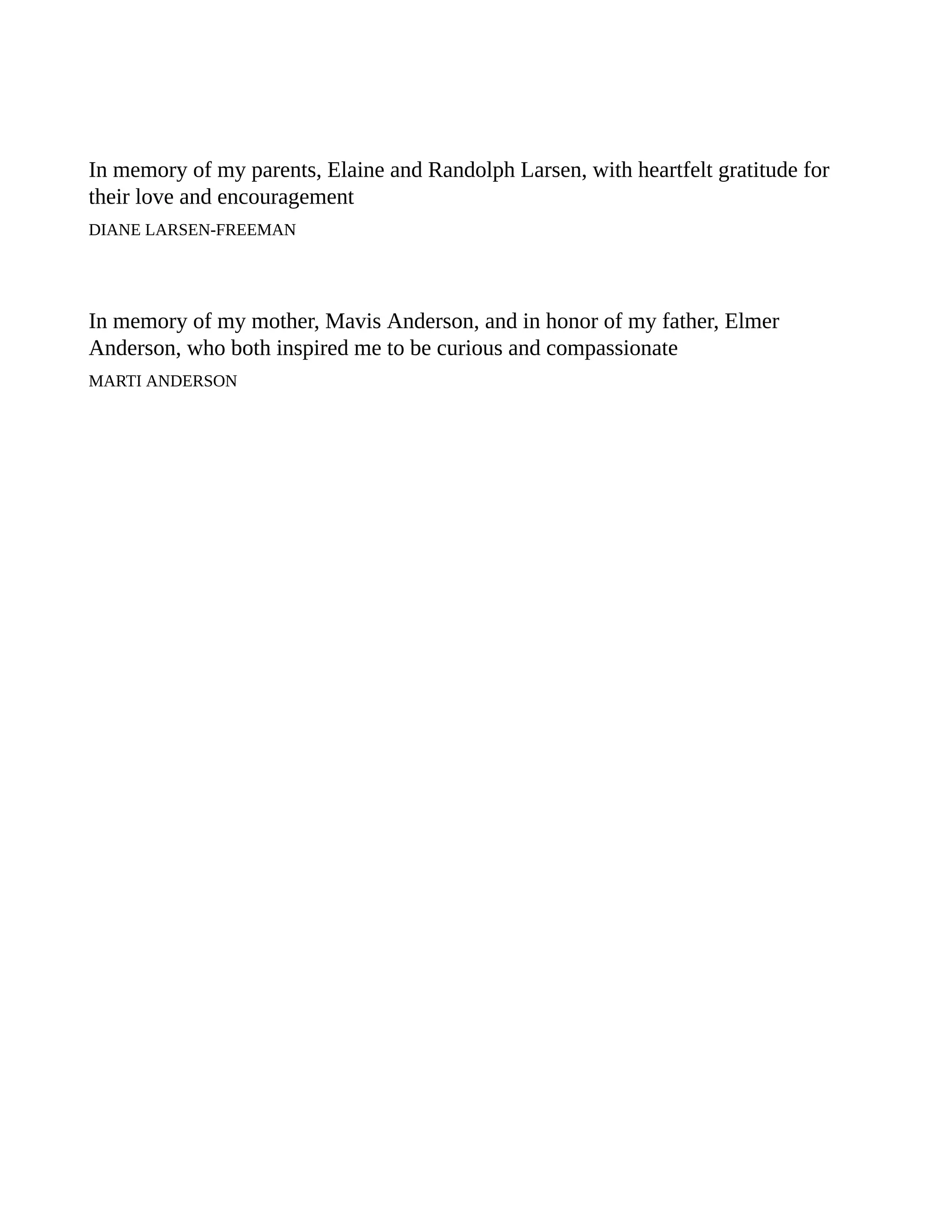 In memory of my parents, Elaine and Randolph Larsen, with heartfelt gratitude for
their love and encouragement
DIANE LARSEN-FREEMAN
In memory of my mother, Mavis Anderson, and in honor of my father, Elmer
Anderson, who both inspired me to be curious and compassionate
MARTI ANDERSON
 