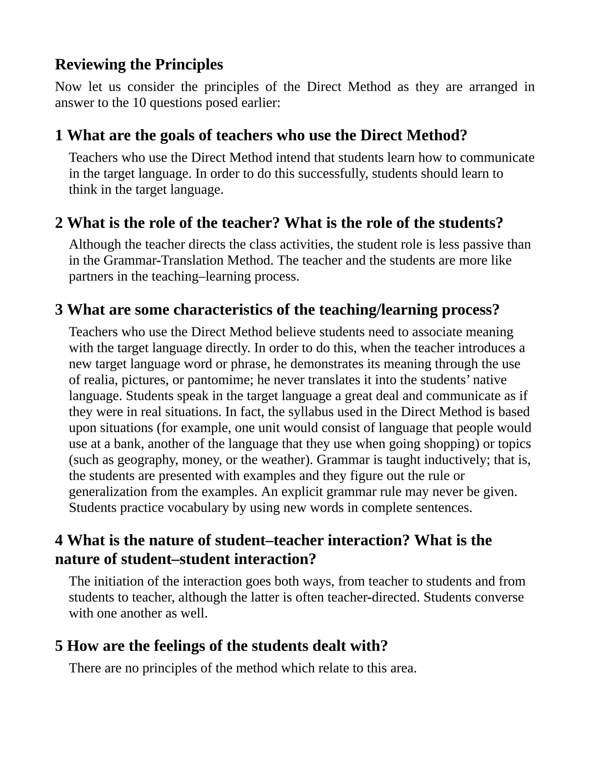 Reviewing the Principles
Now let us consider the principles of the Direct Method as they are arranged in
answer to the 10 questions posed earlier:
1 What are the goals of teachers who use the Direct Method?
Teachers who use the Direct Method intend that students learn how to communicate
in the target language. In order to do this successfully, students should learn to
think in the target language.
2 What is the role of the teacher? What is the role of the students?
Although the teacher directs the class activities, the student role is less passive than
in the Grammar-Translation Method. The teacher and the students are more like
partners in the teaching–learning process.
3 What are some characteristics of the teaching/learning process?
Teachers who use the Direct Method believe students need to associate meaning
with the target language directly. In order to do this, when the teacher introduces a
new target language word or phrase, he demonstrates its meaning through the use
of realia, pictures, or pantomime; he never translates it into the students’ native
language. Students speak in the target language a great deal and communicate as if
they were in real situations. In fact, the syllabus used in the Direct Method is based
upon situations (for example, one unit would consist of language that people would
use at a bank, another of the language that they use when going shopping) or topics
(such as geography, money, or the weather). Grammar is taught inductively; that is,
the students are presented with examples and they figure out the rule or
generalization from the examples. An explicit grammar rule may never be given.
Students practice vocabulary by using new words in complete sentences.
4 What is the nature of student–teacher interaction? What is the
nature of student–student interaction?
The initiation of the interaction goes both ways, from teacher to students and from
students to teacher, although the latter is often teacher-directed. Students converse
with one another as well.
5 How are the feelings of the students dealt with?
There are no principles of the method which relate to this area.
 
