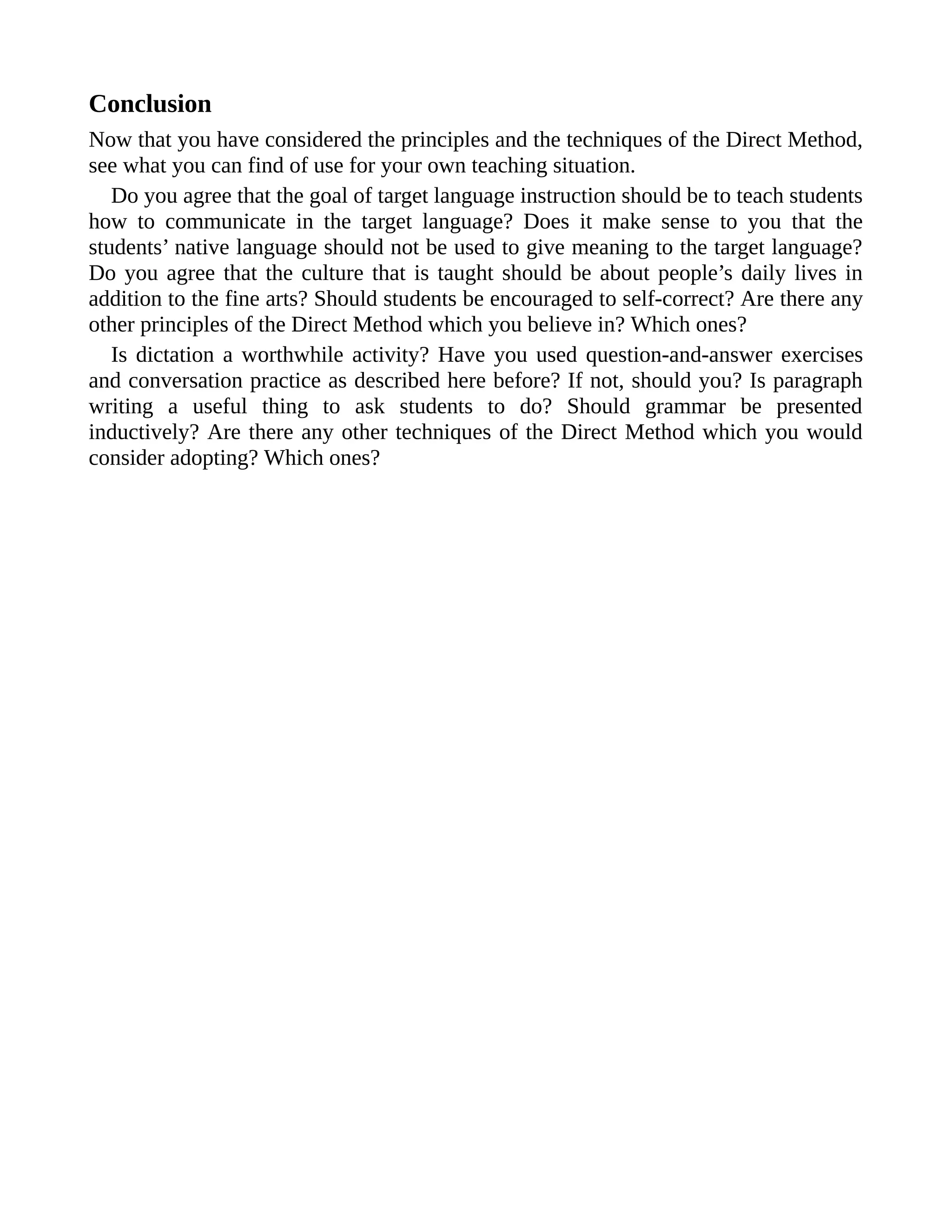 Conclusion
Now that you have considered the principles and the techniques of the Direct Method,
see what you can find of use for your own teaching situation.
Do you agree that the goal of target language instruction should be to teach students
how to communicate in the target language? Does it make sense to you that the
students’ native language should not be used to give meaning to the target language?
Do you agree that the culture that is taught should be about people’s daily lives in
addition to the fine arts? Should students be encouraged to self-correct? Are there any
other principles of the Direct Method which you believe in? Which ones?
Is dictation a worthwhile activity? Have you used question-and-answer exercises
and conversation practice as described here before? If not, should you? Is paragraph
writing a useful thing to ask students to do? Should grammar be presented
inductively? Are there any other techniques of the Direct Method which you would
consider adopting? Which ones?
 