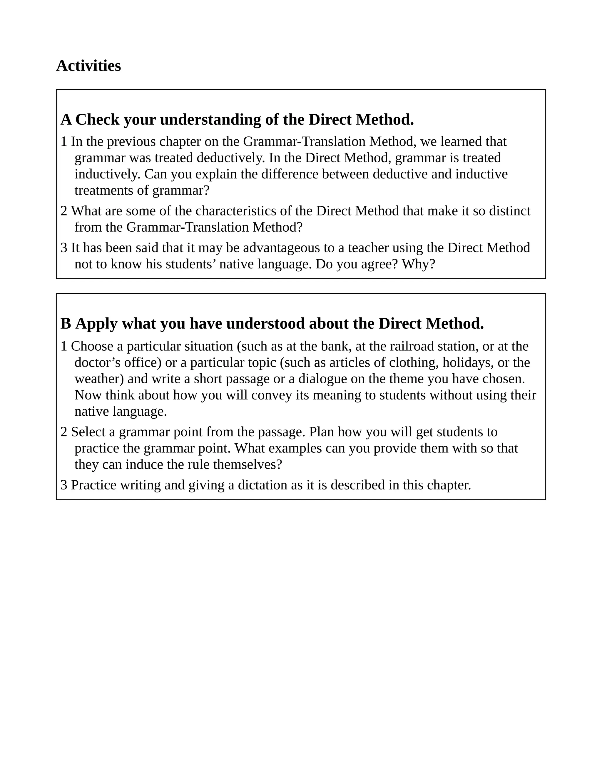 Activities
A Check your understanding of the Direct Method.
1 In the previous chapter on the Grammar-Translation Method, we learned that
grammar was treated deductively. In the Direct Method, grammar is treated
inductively. Can you explain the difference between deductive and inductive
treatments of grammar?
2 What are some of the characteristics of the Direct Method that make it so distinct
from the Grammar-Translation Method?
3 It has been said that it may be advantageous to a teacher using the Direct Method
not to know his students’ native language. Do you agree? Why?
B Apply what you have understood about the Direct Method.
1 Choose a particular situation (such as at the bank, at the railroad station, or at the
doctor’s office) or a particular topic (such as articles of clothing, holidays, or the
weather) and write a short passage or a dialogue on the theme you have chosen.
Now think about how you will convey its meaning to students without using their
native language.
2 Select a grammar point from the passage. Plan how you will get students to
practice the grammar point. What examples can you provide them with so that
they can induce the rule themselves?
3 Practice writing and giving a dictation as it is described in this chapter.
 