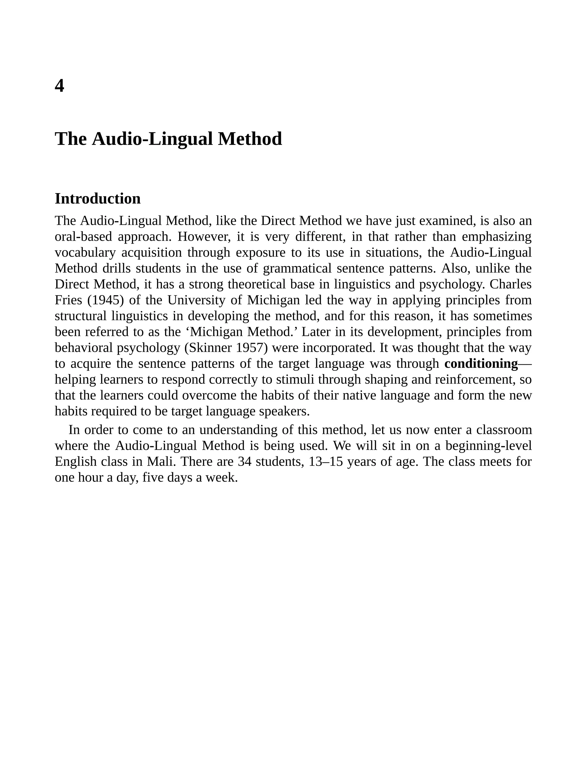 4
The Audio-Lingual Method
Introduction
The Audio-Lingual Method, like the Direct Method we have just examined, is also an
oral-based approach. However, it is very different, in that rather than emphasizing
vocabulary acquisition through exposure to its use in situations, the Audio-Lingual
Method drills students in the use of grammatical sentence patterns. Also, unlike the
Direct Method, it has a strong theoretical base in linguistics and psychology. Charles
Fries (1945) of the University of Michigan led the way in applying principles from
structural linguistics in developing the method, and for this reason, it has sometimes
been referred to as the ‘Michigan Method.’ Later in its development, principles from
behavioral psychology (Skinner 1957) were incorporated. It was thought that the way
to acquire the sentence patterns of the target language was through conditioning—
helping learners to respond correctly to stimuli through shaping and reinforcement, so
that the learners could overcome the habits of their native language and form the new
habits required to be target language speakers.
In order to come to an understanding of this method, let us now enter a classroom
where the Audio-Lingual Method is being used. We will sit in on a beginning-level
English class in Mali. There are 34 students, 13–15 years of age. The class meets for
one hour a day, five days a week.
 