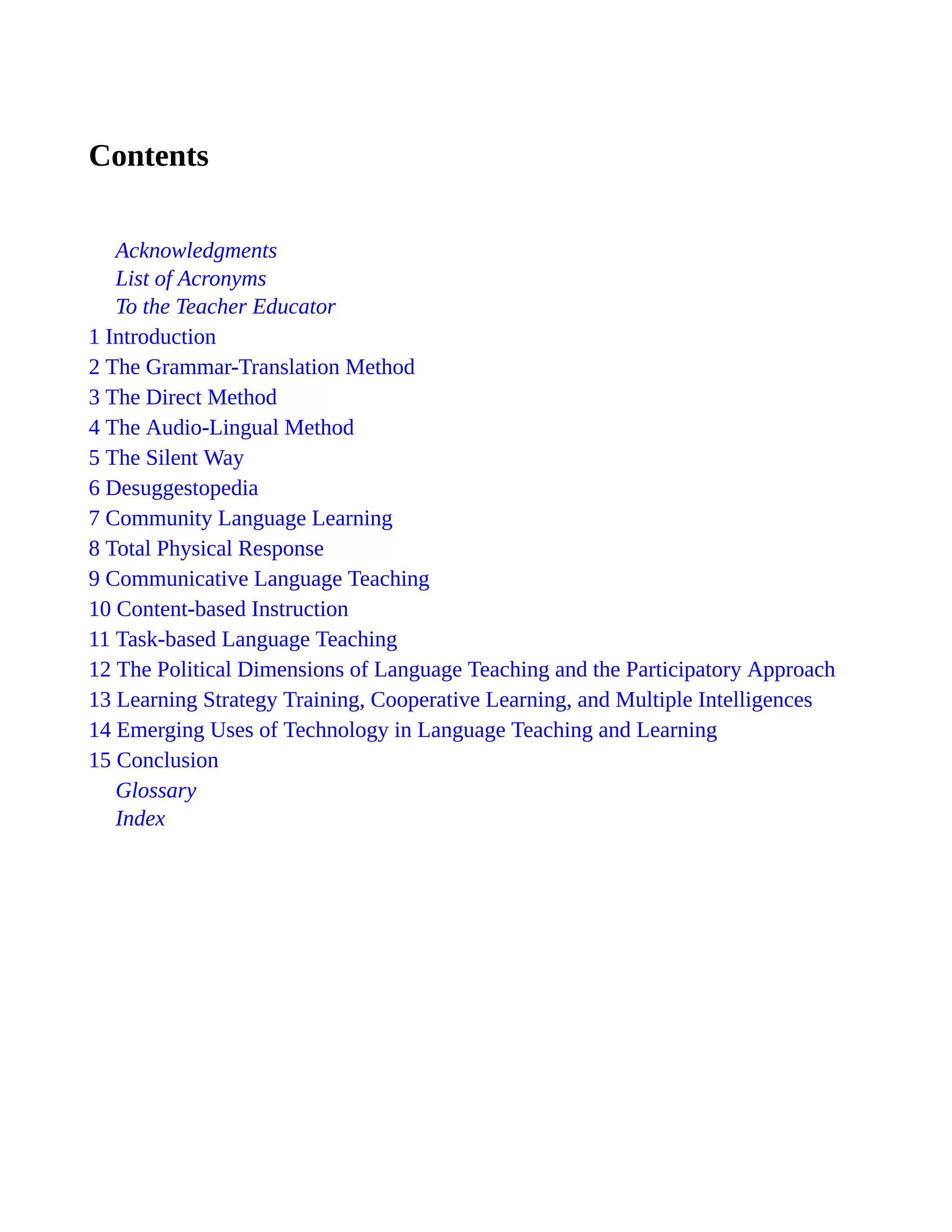 Contents
Acknowledgments
List of Acronyms
To the Teacher Educator
1 Introduction
2 The Grammar-Translation Method
3 The Direct Method
4 The Audio-Lingual Method
5 The Silent Way
6 Desuggestopedia
7 Community Language Learning
8 Total Physical Response
9 Communicative Language Teaching
10 Content-based Instruction
11 Task-based Language Teaching
12 The Political Dimensions of Language Teaching and the Participatory Approach
13 Learning Strategy Training, Cooperative Learning, and Multiple Intelligences
14 Emerging Uses of Technology in Language Teaching and Learning
15 Conclusion
Glossary
Index
 