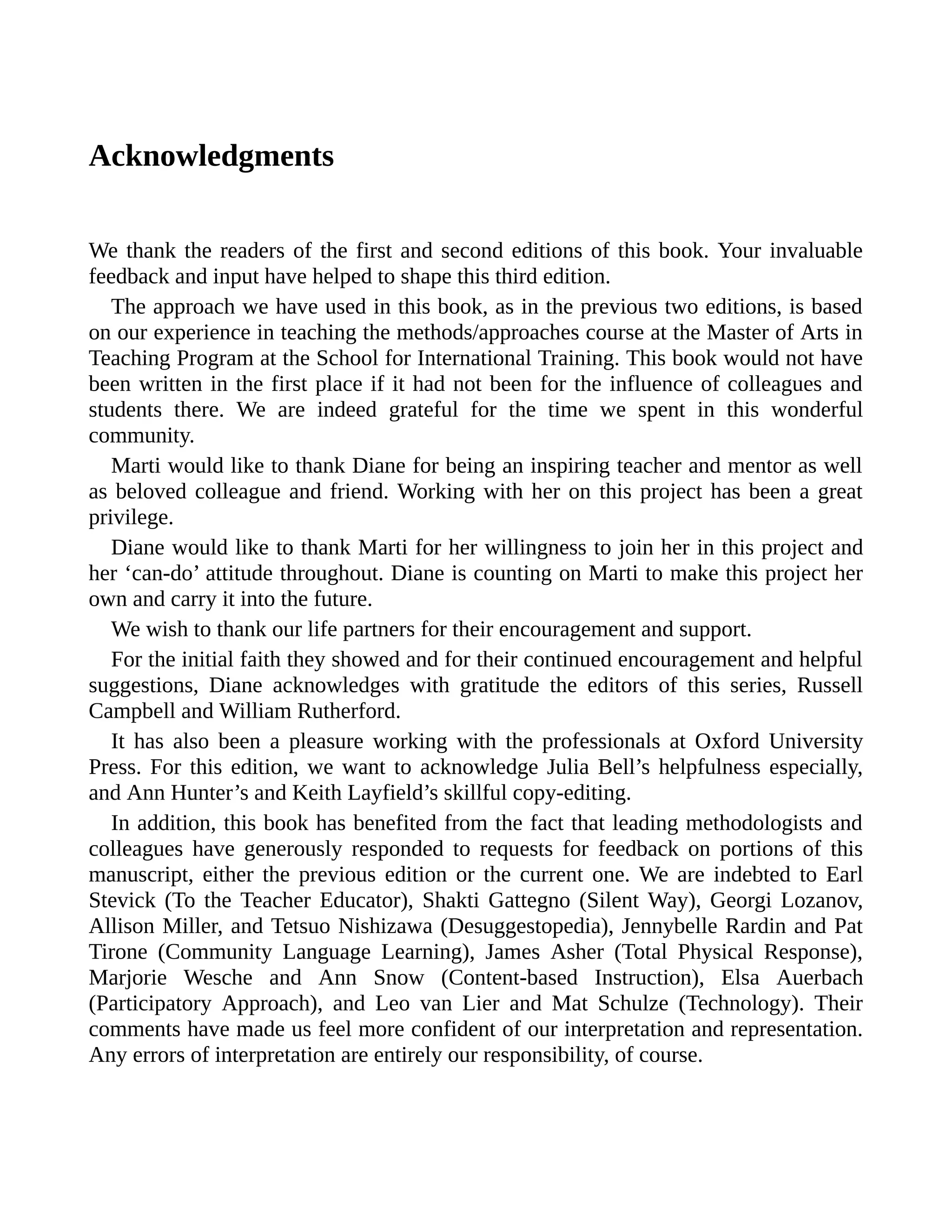 Acknowledgments
We thank the readers of the first and second editions of this book. Your invaluable
feedback and input have helped to shape this third edition.
The approach we have used in this book, as in the previous two editions, is based
on our experience in teaching the methods/approaches course at the Master of Arts in
Teaching Program at the School for International Training. This book would not have
been written in the first place if it had not been for the influence of colleagues and
students there. We are indeed grateful for the time we spent in this wonderful
community.
Marti would like to thank Diane for being an inspiring teacher and mentor as well
as beloved colleague and friend. Working with her on this project has been a great
privilege.
Diane would like to thank Marti for her willingness to join her in this project and
her ‘can-do’ attitude throughout. Diane is counting on Marti to make this project her
own and carry it into the future.
We wish to thank our life partners for their encouragement and support.
For the initial faith they showed and for their continued encouragement and helpful
suggestions, Diane acknowledges with gratitude the editors of this series, Russell
Campbell and William Rutherford.
It has also been a pleasure working with the professionals at Oxford University
Press. For this edition, we want to acknowledge Julia Bell’s helpfulness especially,
and Ann Hunter’s and Keith Layfield’s skillful copy-editing.
In addition, this book has benefited from the fact that leading methodologists and
colleagues have generously responded to requests for feedback on portions of this
manuscript, either the previous edition or the current one. We are indebted to Earl
Stevick (To the Teacher Educator), Shakti Gattegno (Silent Way), Georgi Lozanov,
Allison Miller, and Tetsuo Nishizawa (Desuggestopedia), Jennybelle Rardin and Pat
Tirone (Community Language Learning), James Asher (Total Physical Response),
Marjorie Wesche and Ann Snow (Content-based Instruction), Elsa Auerbach
(Participatory Approach), and Leo van Lier and Mat Schulze (Technology). Their
comments have made us feel more confident of our interpretation and representation.
Any errors of interpretation are entirely our responsibility, of course.
 