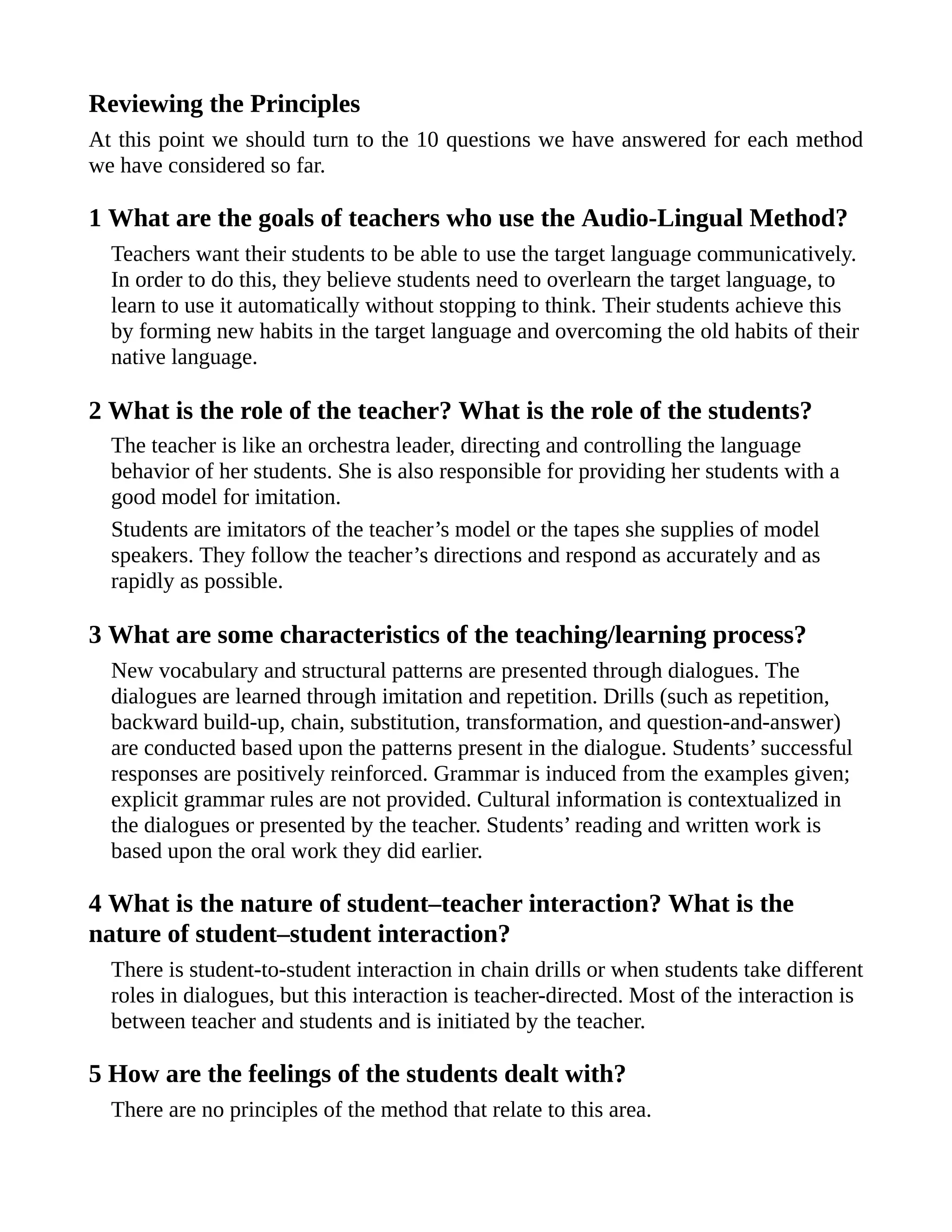 Reviewing the Principles
At this point we should turn to the 10 questions we have answered for each method
we have considered so far.
1 What are the goals of teachers who use the Audio-Lingual Method?
Teachers want their students to be able to use the target language communicatively.
In order to do this, they believe students need to overlearn the target language, to
learn to use it automatically without stopping to think. Their students achieve this
by forming new habits in the target language and overcoming the old habits of their
native language.
2 What is the role of the teacher? What is the role of the students?
The teacher is like an orchestra leader, directing and controlling the language
behavior of her students. She is also responsible for providing her students with a
good model for imitation.
Students are imitators of the teacher’s model or the tapes she supplies of model
speakers. They follow the teacher’s directions and respond as accurately and as
rapidly as possible.
3 What are some characteristics of the teaching/learning process?
New vocabulary and structural patterns are presented through dialogues. The
dialogues are learned through imitation and repetition. Drills (such as repetition,
backward build-up, chain, substitution, transformation, and question-and-answer)
are conducted based upon the patterns present in the dialogue. Students’ successful
responses are positively reinforced. Grammar is induced from the examples given;
explicit grammar rules are not provided. Cultural information is contextualized in
the dialogues or presented by the teacher. Students’ reading and written work is
based upon the oral work they did earlier.
4 What is the nature of student–teacher interaction? What is the
nature of student–student interaction?
There is student-to-student interaction in chain drills or when students take different
roles in dialogues, but this interaction is teacher-directed. Most of the interaction is
between teacher and students and is initiated by the teacher.
5 How are the feelings of the students dealt with?
There are no principles of the method that relate to this area.
 