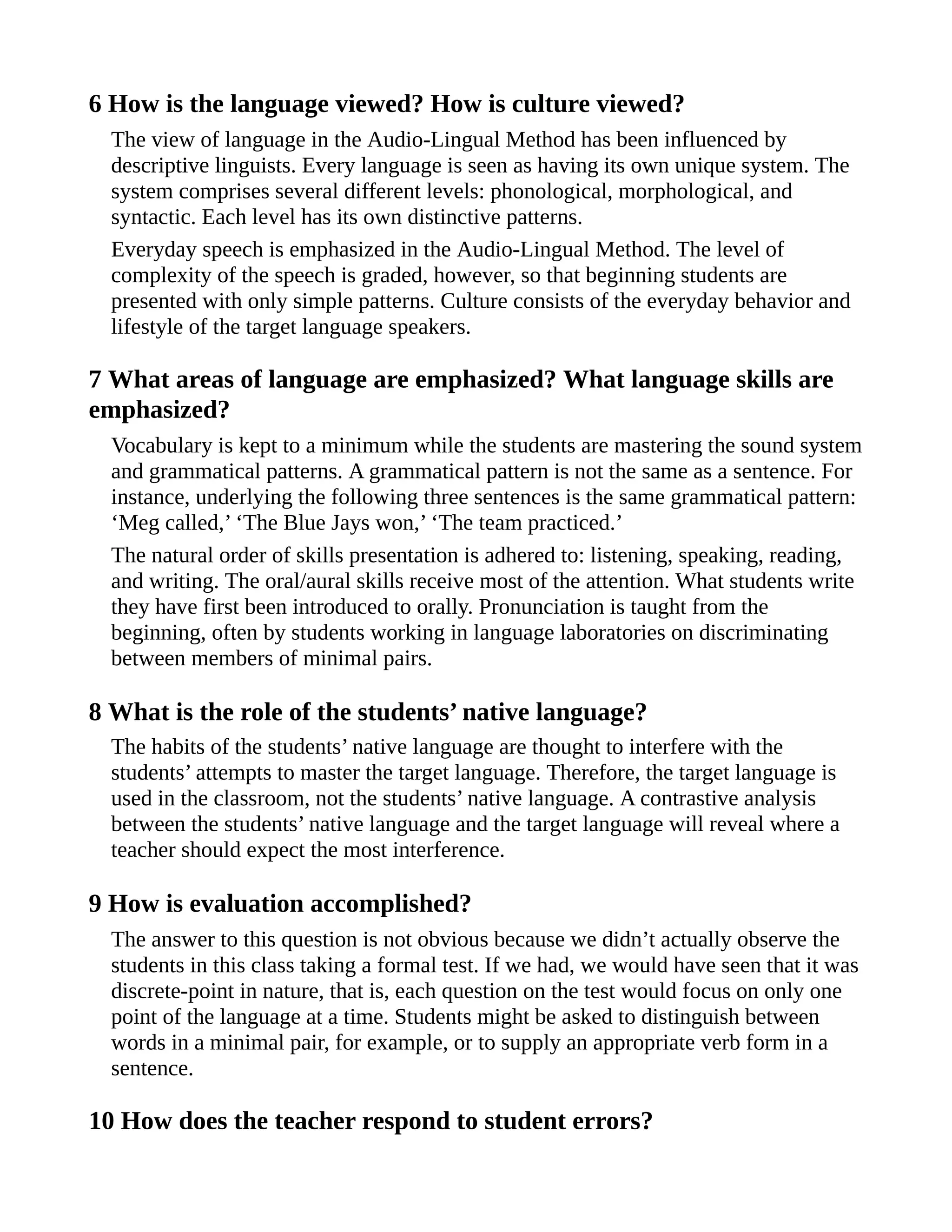 6 How is the language viewed? How is culture viewed?
The view of language in the Audio-Lingual Method has been influenced by
descriptive linguists. Every language is seen as having its own unique system. The
system comprises several different levels: phonological, morphological, and
syntactic. Each level has its own distinctive patterns.
Everyday speech is emphasized in the Audio-Lingual Method. The level of
complexity of the speech is graded, however, so that beginning students are
presented with only simple patterns. Culture consists of the everyday behavior and
lifestyle of the target language speakers.
7 What areas of language are emphasized? What language skills are
emphasized?
Vocabulary is kept to a minimum while the students are mastering the sound system
and grammatical patterns. A grammatical pattern is not the same as a sentence. For
instance, underlying the following three sentences is the same grammatical pattern:
‘Meg called,’ ‘The Blue Jays won,’ ‘The team practiced.’
The natural order of skills presentation is adhered to: listening, speaking, reading,
and writing. The oral/aural skills receive most of the attention. What students write
they have first been introduced to orally. Pronunciation is taught from the
beginning, often by students working in language laboratories on discriminating
between members of minimal pairs.
8 What is the role of the students’ native language?
The habits of the students’ native language are thought to interfere with the
students’ attempts to master the target language. Therefore, the target language is
used in the classroom, not the students’ native language. A contrastive analysis
between the students’ native language and the target language will reveal where a
teacher should expect the most interference.
9 How is evaluation accomplished?
The answer to this question is not obvious because we didn’t actually observe the
students in this class taking a formal test. If we had, we would have seen that it was
discrete-point in nature, that is, each question on the test would focus on only one
point of the language at a time. Students might be asked to distinguish between
words in a minimal pair, for example, or to supply an appropriate verb form in a
sentence.
10 How does the teacher respond to student errors?
 