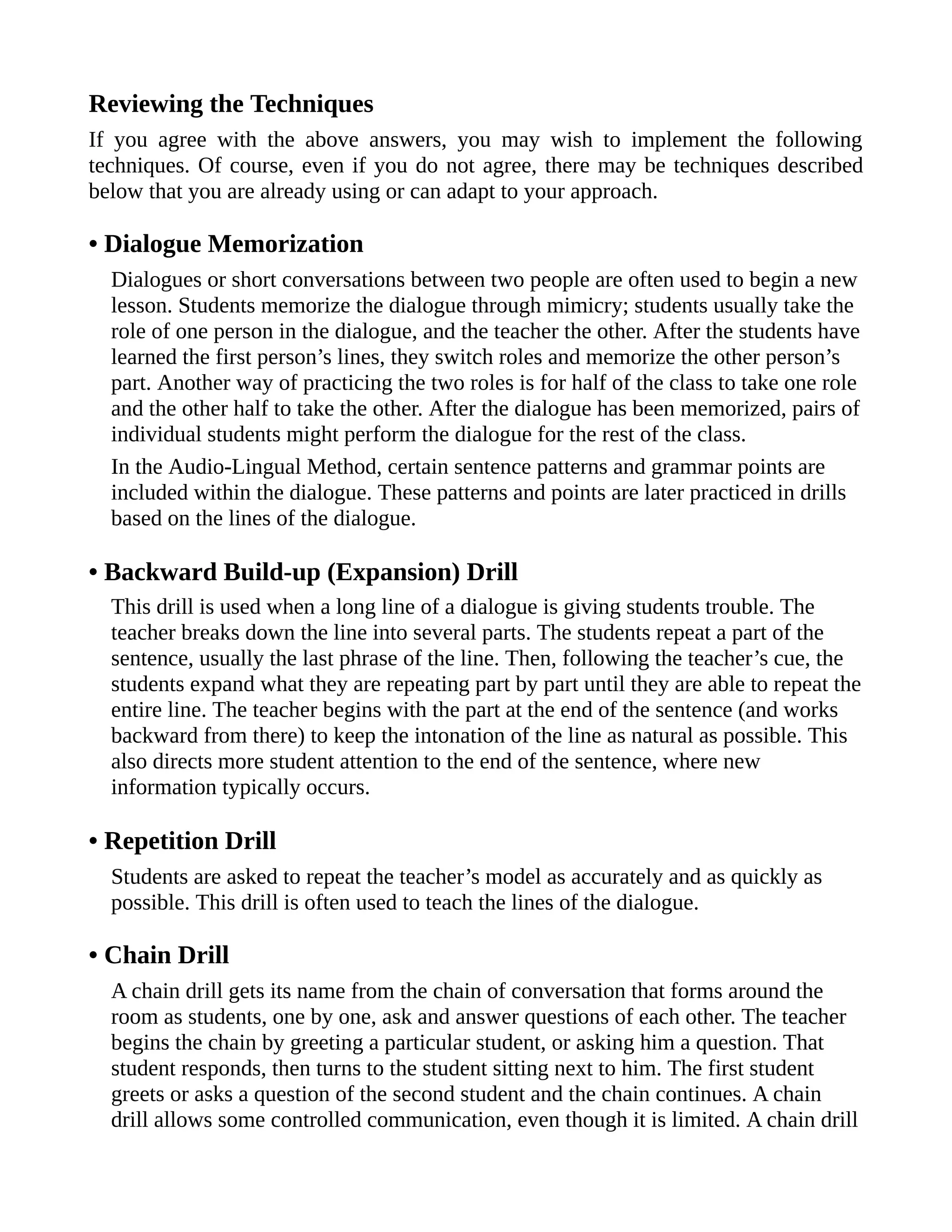 Reviewing the Techniques
If you agree with the above answers, you may wish to implement the following
techniques. Of course, even if you do not agree, there may be techniques described
below that you are already using or can adapt to your approach.
• Dialogue Memorization
Dialogues or short conversations between two people are often used to begin a new
lesson. Students memorize the dialogue through mimicry; students usually take the
role of one person in the dialogue, and the teacher the other. After the students have
learned the first person’s lines, they switch roles and memorize the other person’s
part. Another way of practicing the two roles is for half of the class to take one role
and the other half to take the other. After the dialogue has been memorized, pairs of
individual students might perform the dialogue for the rest of the class.
In the Audio-Lingual Method, certain sentence patterns and grammar points are
included within the dialogue. These patterns and points are later practiced in drills
based on the lines of the dialogue.
• Backward Build-up (Expansion) Drill
This drill is used when a long line of a dialogue is giving students trouble. The
teacher breaks down the line into several parts. The students repeat a part of the
sentence, usually the last phrase of the line. Then, following the teacher’s cue, the
students expand what they are repeating part by part until they are able to repeat the
entire line. The teacher begins with the part at the end of the sentence (and works
backward from there) to keep the intonation of the line as natural as possible. This
also directs more student attention to the end of the sentence, where new
information typically occurs.
• Repetition Drill
Students are asked to repeat the teacher’s model as accurately and as quickly as
possible. This drill is often used to teach the lines of the dialogue.
• Chain Drill
A chain drill gets its name from the chain of conversation that forms around the
room as students, one by one, ask and answer questions of each other. The teacher
begins the chain by greeting a particular student, or asking him a question. That
student responds, then turns to the student sitting next to him. The first student
greets or asks a question of the second student and the chain continues. A chain
drill allows some controlled communication, even though it is limited. A chain drill
 