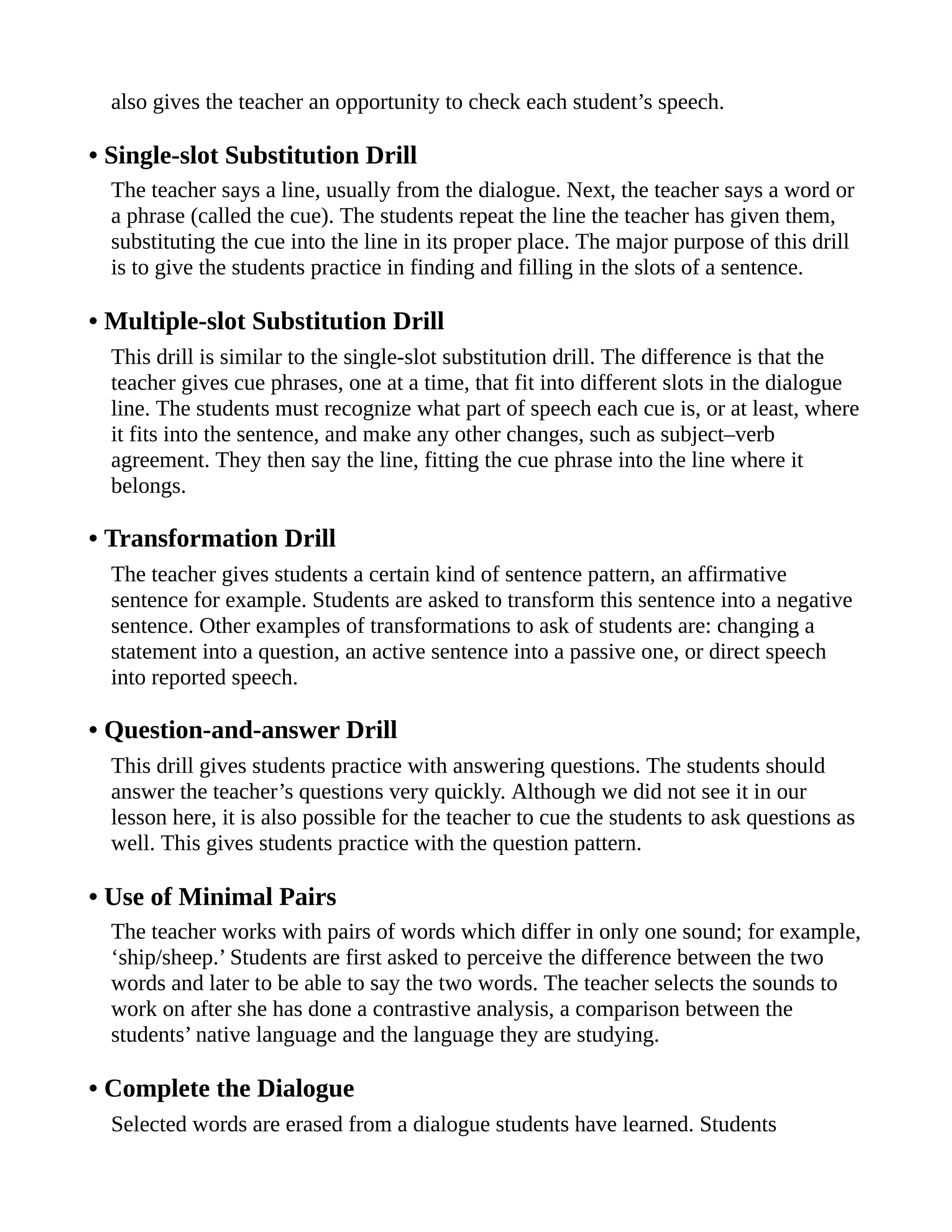 also gives the teacher an opportunity to check each student’s speech.
• Single-slot Substitution Drill
The teacher says a line, usually from the dialogue. Next, the teacher says a word or
a phrase (called the cue). The students repeat the line the teacher has given them,
substituting the cue into the line in its proper place. The major purpose of this drill
is to give the students practice in finding and filling in the slots of a sentence.
• Multiple-slot Substitution Drill
This drill is similar to the single-slot substitution drill. The difference is that the
teacher gives cue phrases, one at a time, that fit into different slots in the dialogue
line. The students must recognize what part of speech each cue is, or at least, where
it fits into the sentence, and make any other changes, such as subject–verb
agreement. They then say the line, fitting the cue phrase into the line where it
belongs.
• Transformation Drill
The teacher gives students a certain kind of sentence pattern, an affirmative
sentence for example. Students are asked to transform this sentence into a negative
sentence. Other examples of transformations to ask of students are: changing a
statement into a question, an active sentence into a passive one, or direct speech
into reported speech.
• Question-and-answer Drill
This drill gives students practice with answering questions. The students should
answer the teacher’s questions very quickly. Although we did not see it in our
lesson here, it is also possible for the teacher to cue the students to ask questions as
well. This gives students practice with the question pattern.
• Use of Minimal Pairs
The teacher works with pairs of words which differ in only one sound; for example,
‘ship/sheep.’ Students are first asked to perceive the difference between the two
words and later to be able to say the two words. The teacher selects the sounds to
work on after she has done a contrastive analysis, a comparison between the
students’ native language and the language they are studying.
• Complete the Dialogue
Selected words are erased from a dialogue students have learned. Students
 