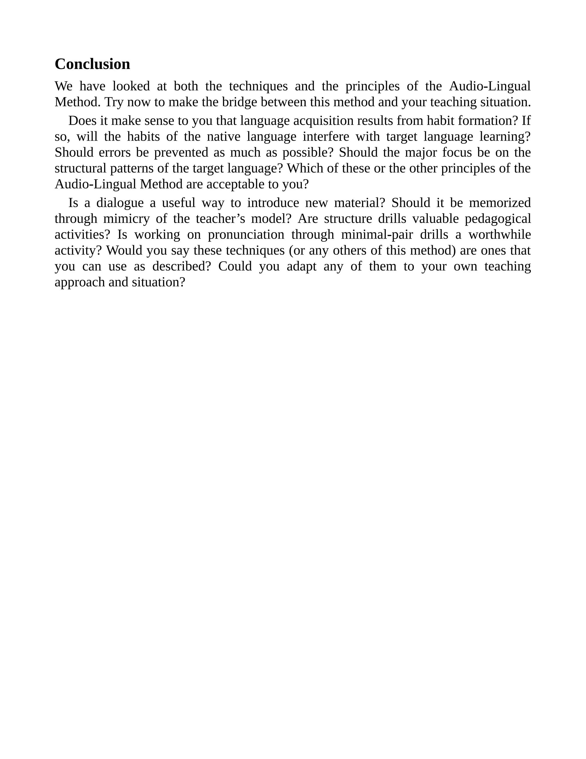 Conclusion
We have looked at both the techniques and the principles of the Audio-Lingual
Method. Try now to make the bridge between this method and your teaching situation.
Does it make sense to you that language acquisition results from habit formation? If
so, will the habits of the native language interfere with target language learning?
Should errors be prevented as much as possible? Should the major focus be on the
structural patterns of the target language? Which of these or the other principles of the
Audio-Lingual Method are acceptable to you?
Is a dialogue a useful way to introduce new material? Should it be memorized
through mimicry of the teacher’s model? Are structure drills valuable pedagogical
activities? Is working on pronunciation through minimal-pair drills a worthwhile
activity? Would you say these techniques (or any others of this method) are ones that
you can use as described? Could you adapt any of them to your own teaching
approach and situation?
 