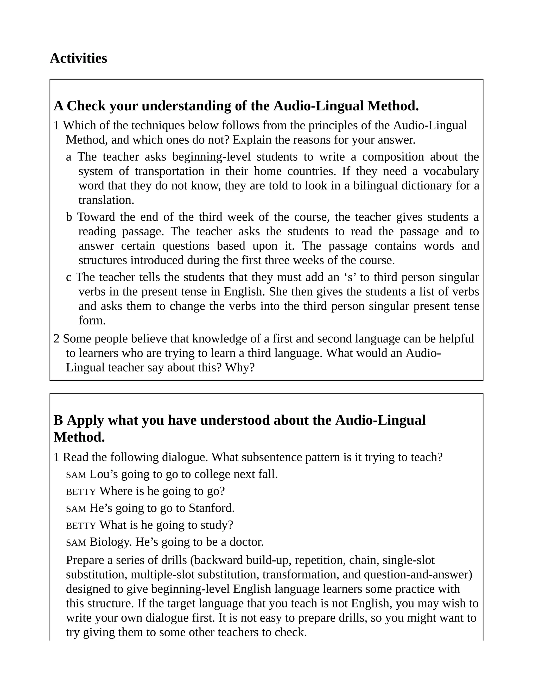 Activities
A Check your understanding of the Audio-Lingual Method.
1 Which of the techniques below follows from the principles of the Audio-Lingual
Method, and which ones do not? Explain the reasons for your answer.
a The teacher asks beginning-level students to write a composition about the
system of transportation in their home countries. If they need a vocabulary
word that they do not know, they are told to look in a bilingual dictionary for a
translation.
b Toward the end of the third week of the course, the teacher gives students a
reading passage. The teacher asks the students to read the passage and to
answer certain questions based upon it. The passage contains words and
structures introduced during the first three weeks of the course.
c The teacher tells the students that they must add an ‘s’ to third person singular
verbs in the present tense in English. She then gives the students a list of verbs
and asks them to change the verbs into the third person singular present tense
form.
2 Some people believe that knowledge of a first and second language can be helpful
to learners who are trying to learn a third language. What would an Audio-
Lingual teacher say about this? Why?
B Apply what you have understood about the Audio-Lingual
Method.
1 Read the following dialogue. What subsentence pattern is it trying to teach?
SAM Lou’s going to go to college next fall.
BETTY Where is he going to go?
SAM He’s going to go to Stanford.
BETTY What is he going to study?
SAM Biology. He’s going to be a doctor.
Prepare a series of drills (backward build-up, repetition, chain, single-slot
substitution, multiple-slot substitution, transformation, and question-and-answer)
designed to give beginning-level English language learners some practice with
this structure. If the target language that you teach is not English, you may wish to
write your own dialogue first. It is not easy to prepare drills, so you might want to
try giving them to some other teachers to check.
 